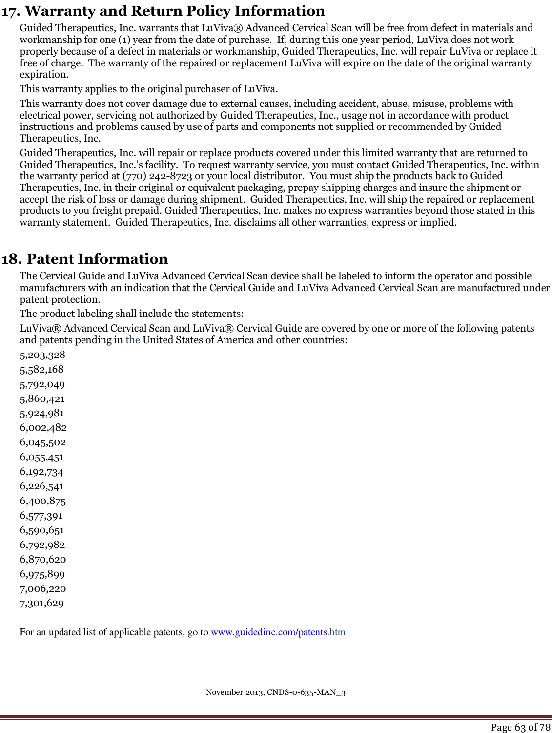 November 2013, CNDS-0-635-MAN_3     Page 63 of 78  17. Warranty and Return Policy Information Guided Therapeutics, Inc. warrants that LuViva® Advanced Cervical Scan will be free from defect in materials and workmanship for one (1) year from the date of purchase.  If, during this one year period, LuViva does not work properly because of a defect in materials or workmanship, Guided Therapeutics, Inc. will repair LuViva or replace it free of charge.  The warranty of the repaired or replacement LuViva will expire on the date of the original warranty expiration. This warranty applies to the original purchaser of LuViva. This warranty does not cover damage due to external causes, including accident, abuse, misuse, problems with electrical power, servicing not authorized by Guided Therapeutics, Inc., usage not in accordance with product instructions and problems caused by use of parts and components not supplied or recommended by Guided Therapeutics, Inc.  Guided Therapeutics, Inc. will repair or replace products covered under this limited warranty that are returned to Guided Therapeutics, Inc.’s facility.  To request warranty service, you must contact Guided Therapeutics, Inc. within the warranty period at (770) 242-8723 or your local distributor.  You must ship the products back to Guided Therapeutics, Inc. in their original or equivalent packaging, prepay shipping charges and insure the shipment or accept the risk of loss or damage during shipment.  Guided Therapeutics, Inc. will ship the repaired or replacement products to you freight prepaid. Guided Therapeutics, Inc. makes no express warranties beyond those stated in this warranty statement.  Guided Therapeutics, Inc. disclaims all other warranties, express or implied.  18. Patent Information The Cervical Guide and LuViva Advanced Cervical Scan device shall be labeled to inform the operator and possible manufacturers with an indication that the Cervical Guide and LuViva Advanced Cervical Scan are manufactured under patent protection.   The product labeling shall include the statements: LuViva® Advanced Cervical Scan and LuViva® Cervical Guide are covered by one or more of the following patents and patents pending in the United States of America and other countries: 5,203,328  5,582,168 5,792,049 5,860,421 5,924,981 6,002,482 6,045,502 6,055,451 6,192,734 6,226,541 6,400,875 6,577,391 6,590,651 6,792,982 6,870,620 6,975,899 7,006,220 7,301,629  For an updated list of applicable patents, go to www.guidedinc.com/patents.htm    