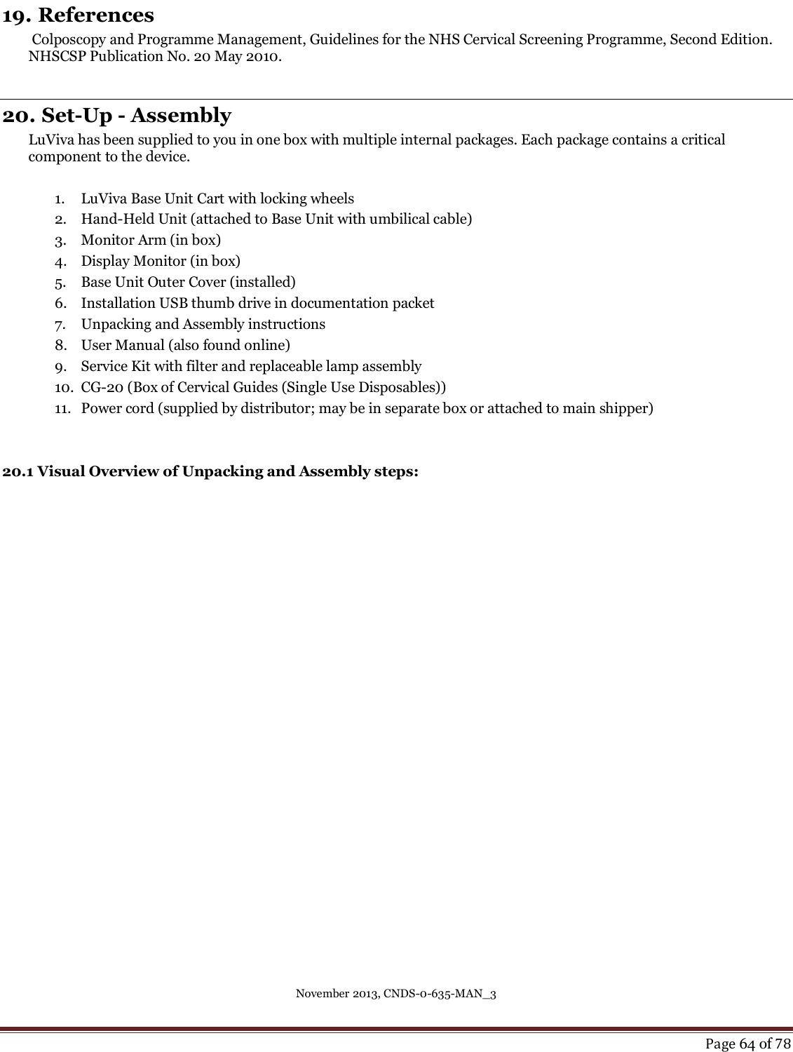 November 2013, CNDS-0-635-MAN_3     Page 64 of 78  19. References  Colposcopy and Programme Management, Guidelines for the NHS Cervical Screening Programme, Second Edition. NHSCSP Publication No. 20 May 2010.  20. Set-Up - Assembly LuViva has been supplied to you in one box with multiple internal packages. Each package contains a critical component to the device.     1. LuViva Base Unit Cart with locking wheels  2. Hand-Held Unit (attached to Base Unit with umbilical cable) 3. Monitor Arm (in box) 4. Display Monitor (in box) 5. Base Unit Outer Cover (installed) 6. Installation USB thumb drive in documentation packet 7. Unpacking and Assembly instructions  8. User Manual (also found online) 9. Service Kit with filter and replaceable lamp assembly 10. CG-20 (Box of Cervical Guides (Single Use Disposables)) 11. Power cord (supplied by distributor; may be in separate box or attached to main shipper)   20.1 Visual Overview of Unpacking and Assembly steps:   