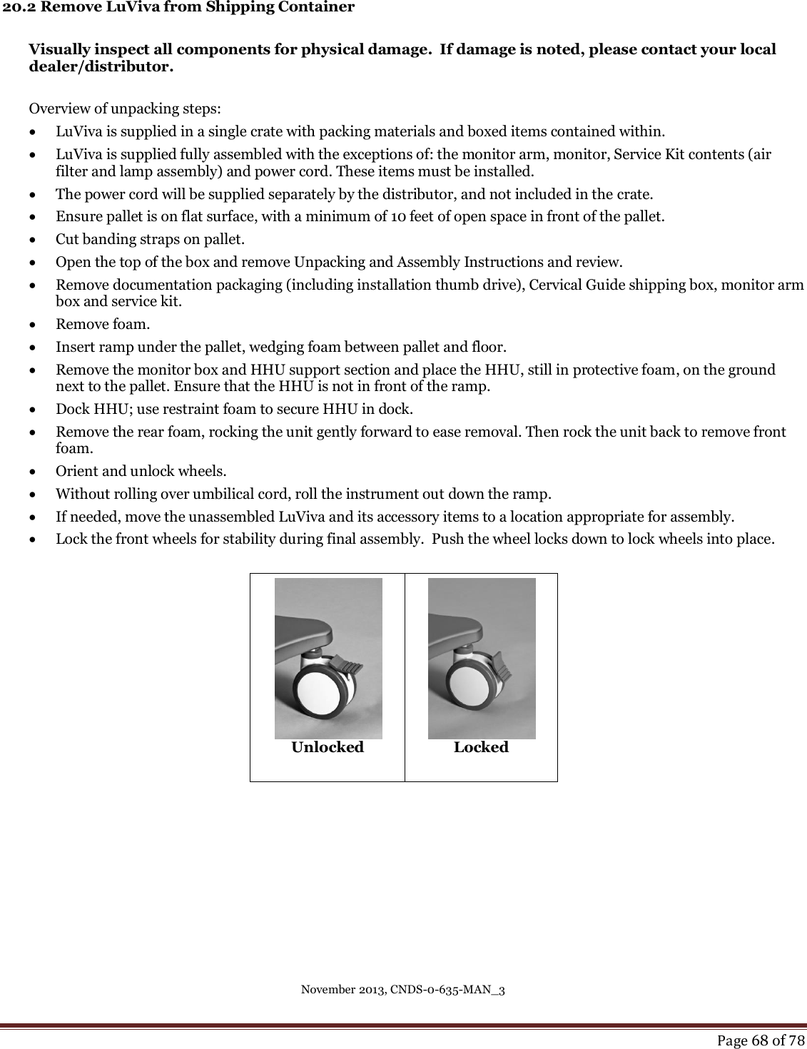 November 2013, CNDS-0-635-MAN_3     Page 68 of 78   20.2 Remove LuViva from Shipping Container  Visually inspect all components for physical damage.  If damage is noted, please contact your local dealer/distributor.   Overview of unpacking steps:  LuViva is supplied in a single crate with packing materials and boxed items contained within.  LuViva is supplied fully assembled with the exceptions of: the monitor arm, monitor, Service Kit contents (air filter and lamp assembly) and power cord. These items must be installed.   The power cord will be supplied separately by the distributor, and not included in the crate.   Ensure pallet is on flat surface, with a minimum of 10 feet of open space in front of the pallet.   Cut banding straps on pallet.   Open the top of the box and remove Unpacking and Assembly Instructions and review.   Remove documentation packaging (including installation thumb drive), Cervical Guide shipping box, monitor arm box and service kit.   Remove foam.   Insert ramp under the pallet, wedging foam between pallet and floor.   Remove the monitor box and HHU support section and place the HHU, still in protective foam, on the ground next to the pallet. Ensure that the HHU is not in front of the ramp.   Dock HHU; use restraint foam to secure HHU in dock.   Remove the rear foam, rocking the unit gently forward to ease removal. Then rock the unit back to remove front foam.   Orient and unlock wheels.  Without rolling over umbilical cord, roll the instrument out down the ramp.    If needed, move the unassembled LuViva and its accessory items to a location appropriate for assembly.  Lock the front wheels for stability during final assembly.  Push the wheel locks down to lock wheels into place.  Unlocked  Locked       