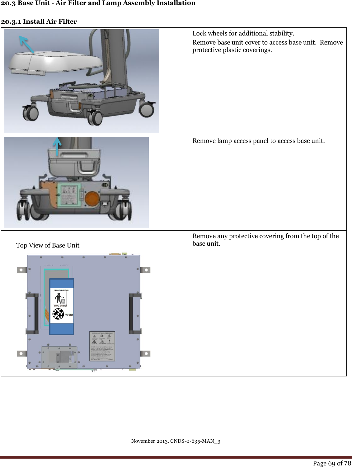 November 2013, CNDS-0-635-MAN_3     Page 69 of 78  20.3 Base Unit - Air Filter and Lamp Assembly Installation  20.3.1 Install Air Filter  Lock wheels for additional stability. Remove base unit cover to access base unit.  Remove protective plastic coverings.   Remove lamp access panel to access base unit.   Top View of Base Unit    Remove any protective covering from the top of the base unit.  