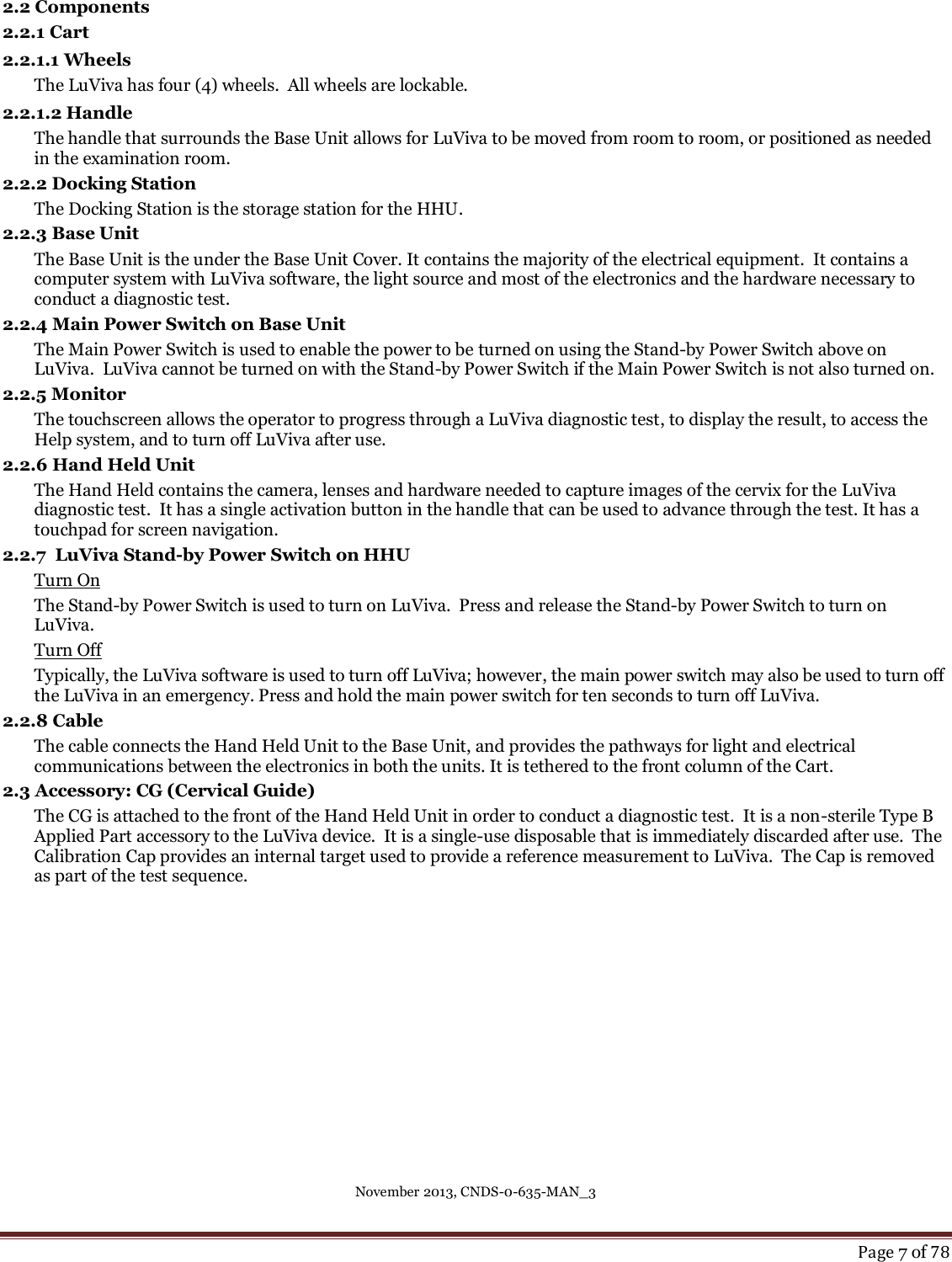 November 2013, CNDS-0-635-MAN_3     Page 7 of 78  2.2 Components 2.2.1 Cart 2.2.1.1 Wheels The LuViva has four (4) wheels.  All wheels are lockable.   2.2.1.2 Handle The handle that surrounds the Base Unit allows for LuViva to be moved from room to room, or positioned as needed in the examination room.   2.2.2 Docking Station The Docking Station is the storage station for the HHU. 2.2.3 Base Unit  The Base Unit is the under the Base Unit Cover. It contains the majority of the electrical equipment.  It contains a computer system with LuViva software, the light source and most of the electronics and the hardware necessary to conduct a diagnostic test.   2.2.4 Main Power Switch on Base Unit The Main Power Switch is used to enable the power to be turned on using the Stand-by Power Switch above on LuViva.  LuViva cannot be turned on with the Stand-by Power Switch if the Main Power Switch is not also turned on. 2.2.5 Monitor The touchscreen allows the operator to progress through a LuViva diagnostic test, to display the result, to access the Help system, and to turn off LuViva after use. 2.2.6 Hand Held Unit The Hand Held contains the camera, lenses and hardware needed to capture images of the cervix for the LuViva diagnostic test.  It has a single activation button in the handle that can be used to advance through the test. It has a touchpad for screen navigation. 2.2.7  LuViva Stand-by Power Switch on HHU Turn On The Stand-by Power Switch is used to turn on LuViva.  Press and release the Stand-by Power Switch to turn on LuViva.   Turn Off Typically, the LuViva software is used to turn off LuViva; however, the main power switch may also be used to turn off the LuViva in an emergency. Press and hold the main power switch for ten seconds to turn off LuViva. 2.2.8 Cable The cable connects the Hand Held Unit to the Base Unit, and provides the pathways for light and electrical communications between the electronics in both the units. It is tethered to the front column of the Cart. 2.3 Accessory: CG (Cervical Guide) The CG is attached to the front of the Hand Held Unit in order to conduct a diagnostic test.  It is a non-sterile Type B Applied Part accessory to the LuViva device.  It is a single-use disposable that is immediately discarded after use.  The Calibration Cap provides an internal target used to provide a reference measurement to LuViva.  The Cap is removed as part of the test sequence.       