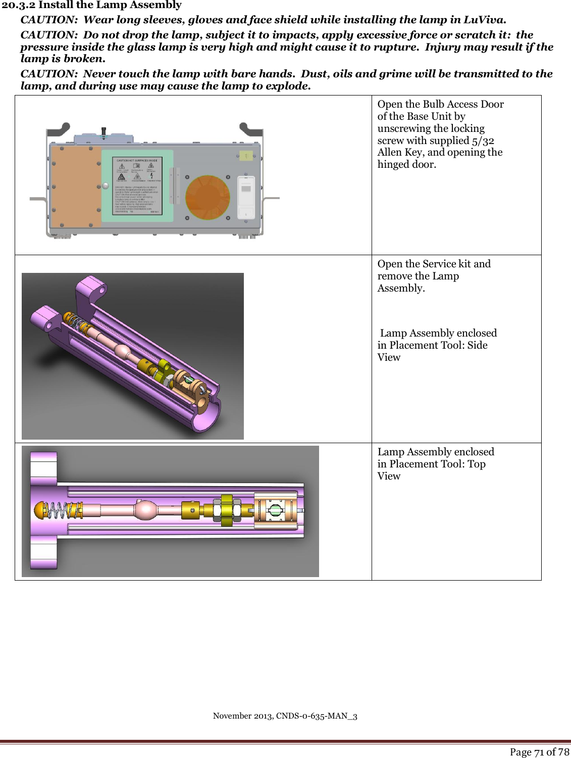November 2013, CNDS-0-635-MAN_3     Page 71 of 78  20.3.2 Install the Lamp Assembly CAUTION:  Wear long sleeves, gloves and face shield while installing the lamp in LuViva. CAUTION:  Do not drop the lamp, subject it to impacts, apply excessive force or scratch it:  the pressure inside the glass lamp is very high and might cause it to rupture.  Injury may result if the lamp is broken. CAUTION:  Never touch the lamp with bare hands.  Dust, oils and grime will be transmitted to the lamp, and during use may cause the lamp to explode.   Open the Bulb Access Door of the Base Unit by unscrewing the locking screw with supplied 5/32 Allen Key, and opening the hinged door.   Open the Service kit and remove the Lamp Assembly.    Lamp Assembly enclosed in Placement Tool: Side View    Lamp Assembly enclosed in Placement Tool: Top View 