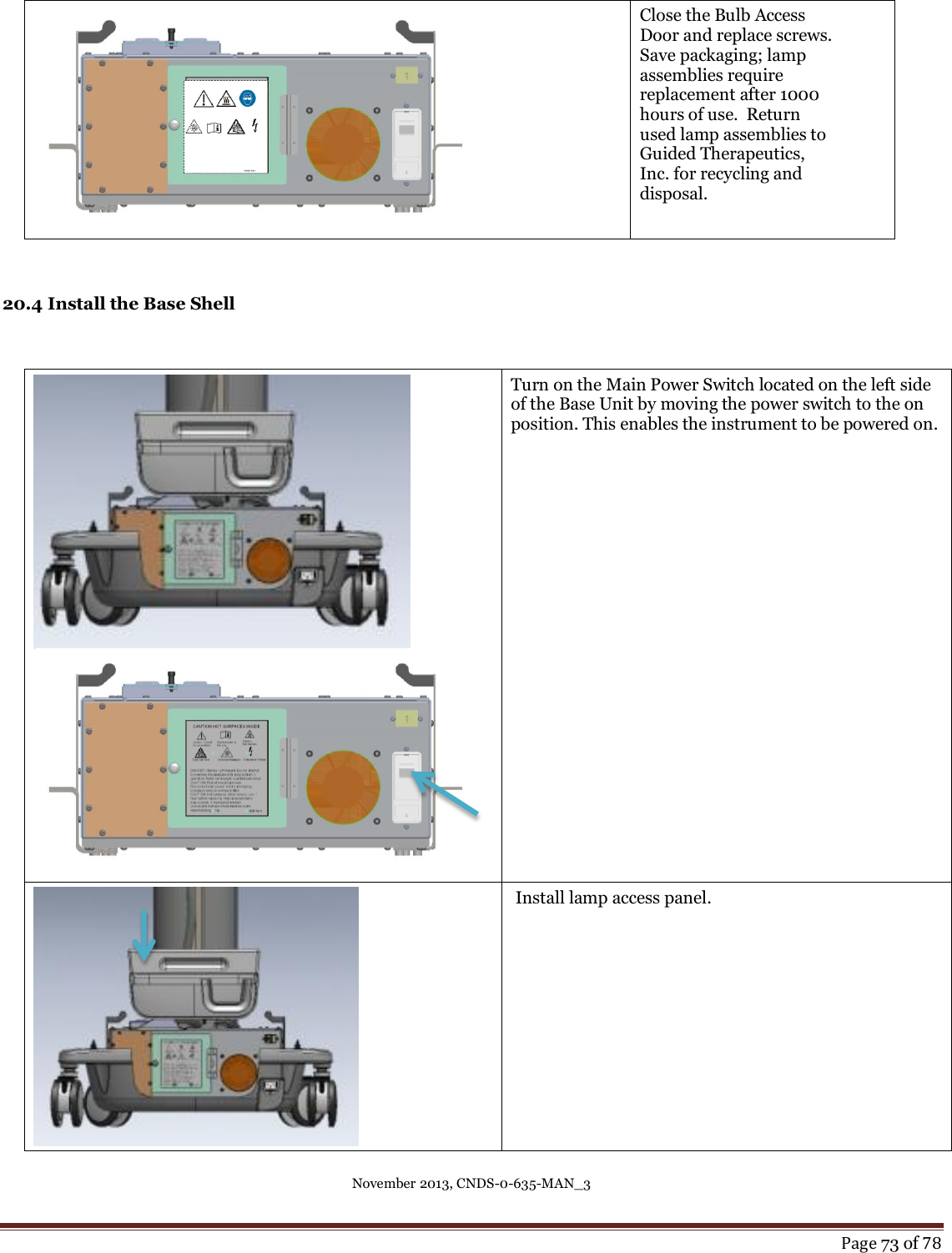 November 2013, CNDS-0-635-MAN_3     Page 73 of 78   Close the Bulb Access Door and replace screws.   Save packaging; lamp assemblies require replacement after 1000 hours of use.  Return used lamp assemblies to Guided Therapeutics, Inc. for recycling and disposal.    20.4 Install the Base Shell    Turn on the Main Power Switch located on the left side of the Base Unit by moving the power switch to the on position. This enables the instrument to be powered on.     Install lamp access panel.  