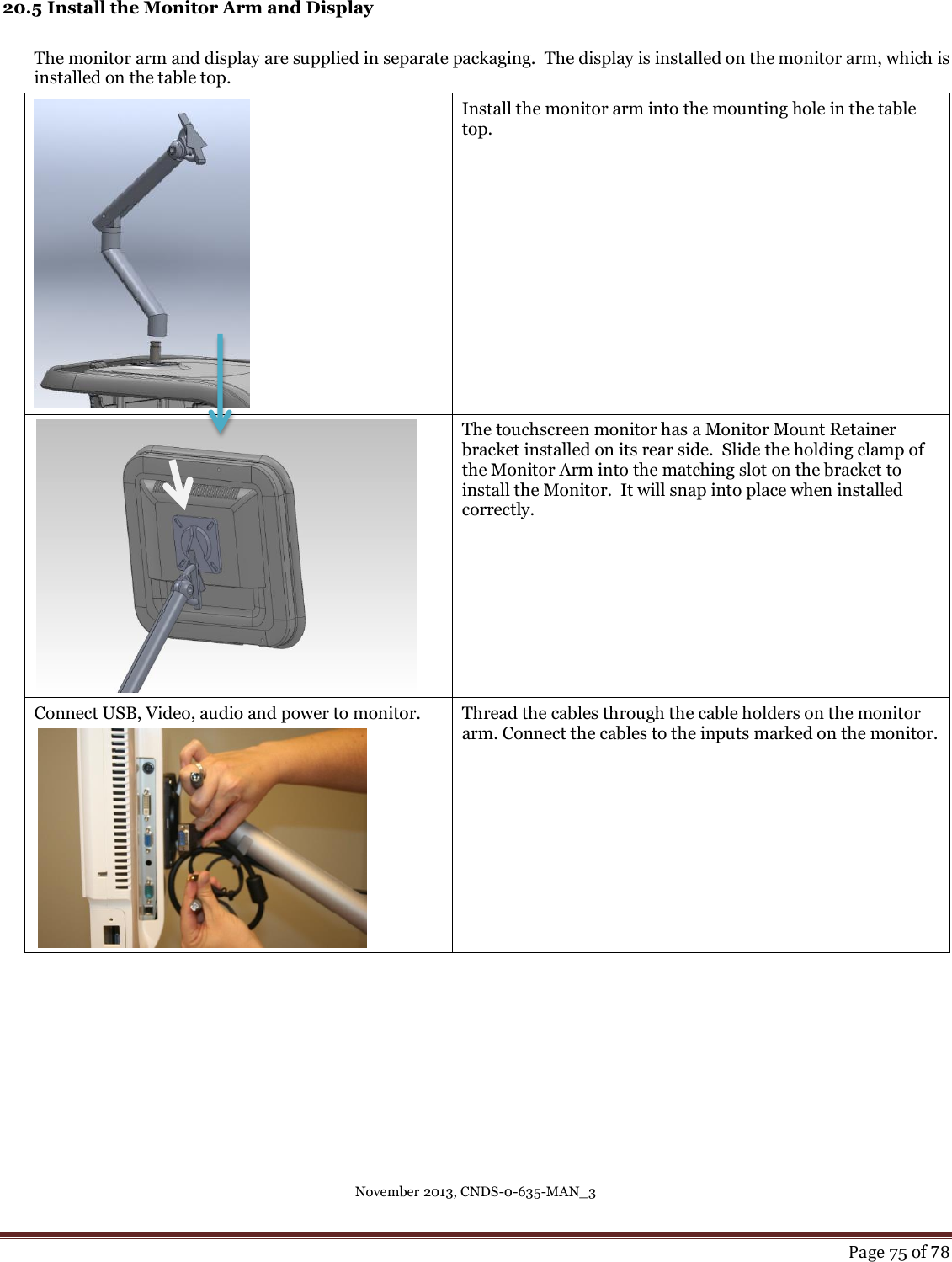 November 2013, CNDS-0-635-MAN_3     Page 75 of 78  20.5 Install the Monitor Arm and Display  The monitor arm and display are supplied in separate packaging.  The display is installed on the monitor arm, which is installed on the table top.    Install the monitor arm into the mounting hole in the table top.    The touchscreen monitor has a Monitor Mount Retainer bracket installed on its rear side.  Slide the holding clamp of the Monitor Arm into the matching slot on the bracket to install the Monitor.  It will snap into place when installed correctly. Connect USB, Video, audio and power to monitor.    Thread the cables through the cable holders on the monitor arm. Connect the cables to the inputs marked on the monitor.       