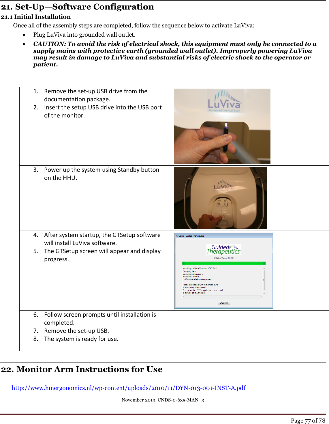 November 2013, CNDS-0-635-MAN_3     Page 77 of 78   21. Set-Up—Software Configuration 21.1 Initial Installation  Once all of the assembly steps are completed, follow the sequence below to activate LuViva:  Plug LuViva into grounded wall outlet.  CAUTION: To avoid the risk of electrical shock, this equipment must only be connected to a supply mains with protective earth (grounded wall outlet). Improperly powering LuViva may result in damage to LuViva and substantial risks of electric shock to the operator or patient.   1. Remove the set-up USB drive from the documentation package.  2. Insert the setup USB drive into the USB port of the monitor.     3. Power up the system using Standby button on the HHU.    4. After system startup, the GTSetup software will install LuViva software. 5. The GTSetup screen will appear and display progress.    6. Follow screen prompts until installation is completed.  7. Remove the set-up USB. 8. The system is ready for use.     22. Monitor Arm Instructions for Use  http://www.hmergonomics.nl/wp-content/uploads/2010/11/DYN-013-001-INST-A.pdf 