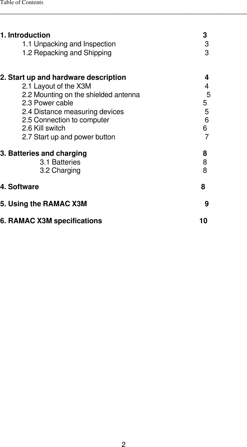  2Table of Contents ____________________________________________________________   1. Introduction                                           3  1.1 Unpacking and Inspection                                3  1.2 Repacking and Shipping                                3     2. Start up and hardware description                                4  2.1 Layout of the X3M                               4 2.2 Mounting on the shielded antenna                      5  2.3 Power cable                                          5 2.4 Distance measuring devices                                5 2.5 Connection to computer                                6 2.6 Kill switch                                                      6 2.7 Start up and power button                                7    3. Batteries and charging                                          8 3.1 Batteries                                          8 3.2 Charging                                          8  4. Software                                                      8  5. Using the RAMAC X3M                               9  6. RAMAC X3M specifications                                         10   