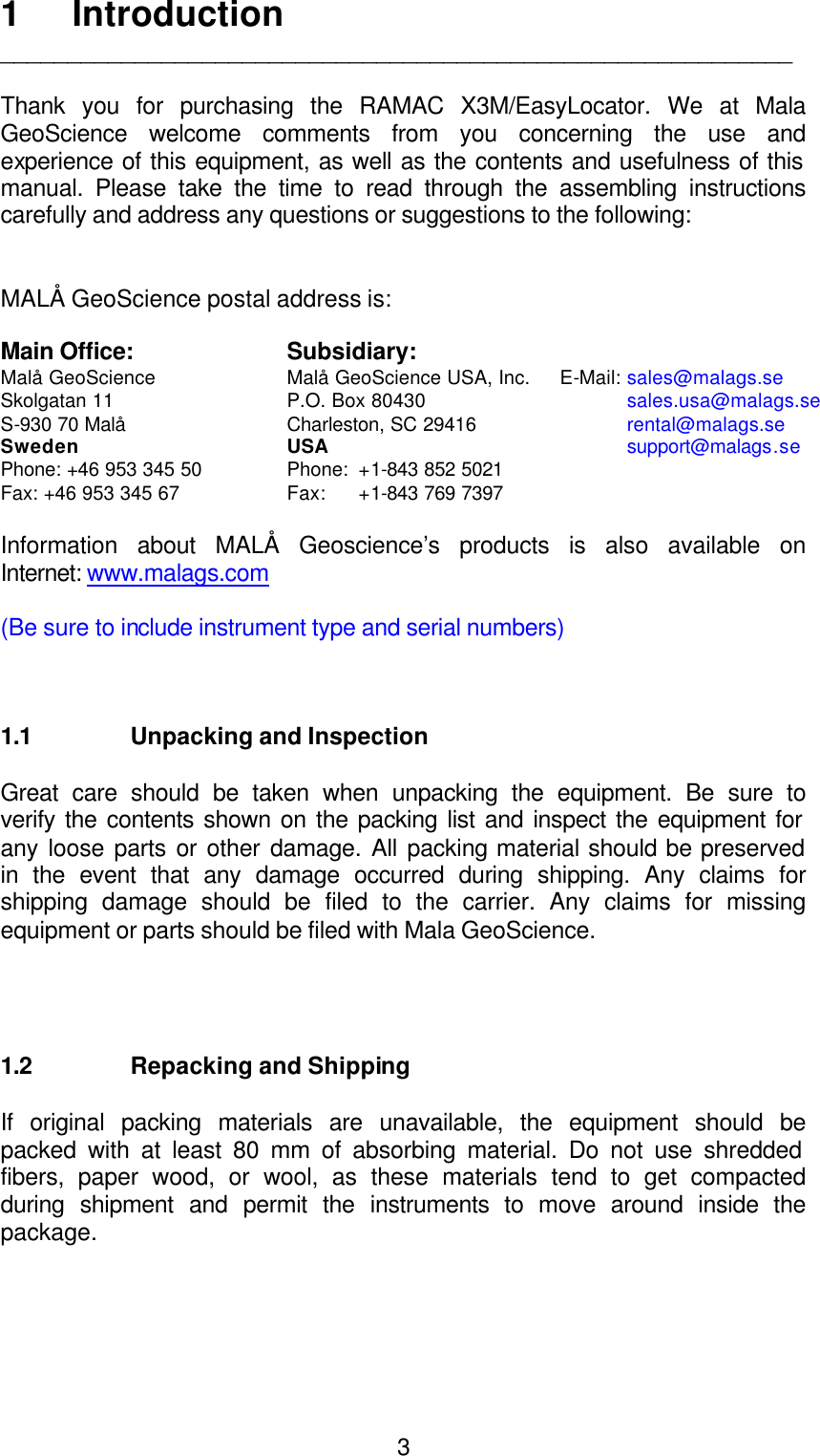  31 Introduction ___________________________________________________________  Thank you for purchasing the RAMAC X3M/EasyLocator. We at Mala GeoScience welcome comments from you concerning the use and experience of this equipment, as well as the contents and usefulness of this manual. Please take the time to read through the assembling instructions carefully and address any questions or suggestions to the following:   MALÅ GeoScience postal address is:     Main Office: Subsidiary:   Malå GeoScience    Malå GeoScience USA, Inc.     E-Mail: sales@malags.se Skolgatan 11    P.O. Box 80430              sales.usa@malags.se S-930 70 Malå Charleston, SC 29416                      rental@malags.se Sweden USA support@malags.se Phone: +46 953 345 50 Phone:  +1-843 852 5021                    Fax: +46 953 345 67 Fax: +1-843 769 7397     Information about MALÅ Geoscience’s products is also available on Internet: www.malags.com  (Be sure to include instrument type and serial numbers)      1.1 Unpacking and Inspection  Great care should be taken when unpacking the equipment. Be sure to verify the contents shown on the packing list and inspect the equipment for any loose parts or other damage. All packing material should be preserved in the event that any damage occurred during shipping. Any claims for shipping damage should be filed to the carrier. Any claims for missing equipment or parts should be filed with Mala GeoScience.     1.2 Repacking and Shipping  If original packing materials are unavailable, the equipment should be packed with at least 80 mm of absorbing material. Do not use shredded fibers, paper wood, or wool, as these materials tend to get compacted during shipment and permit the instruments to move around inside the package.  