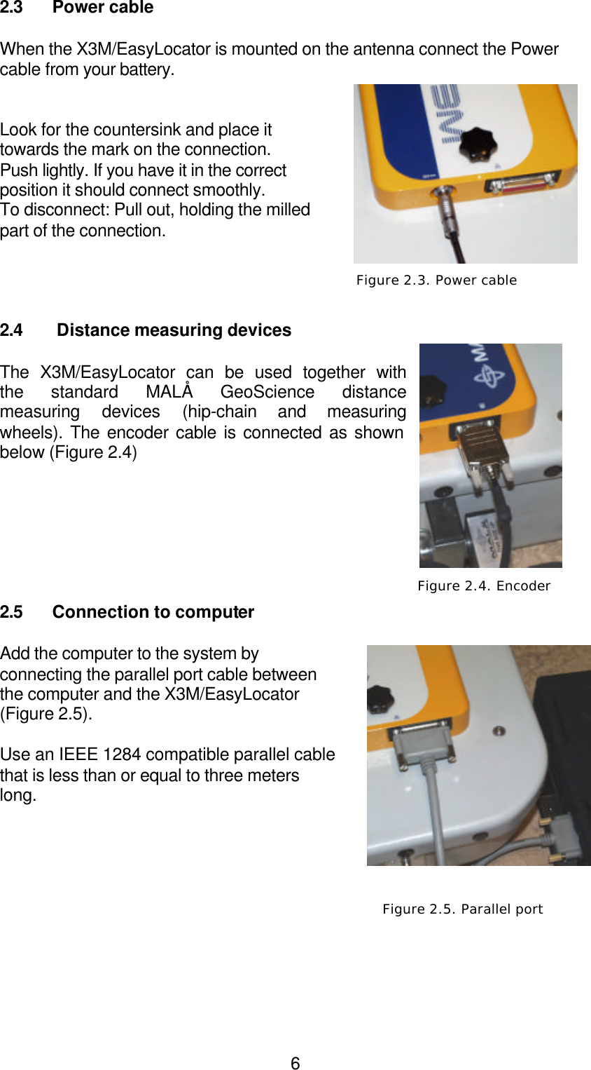  62.3 Power cable  When the X3M/EasyLocator is mounted on the antenna connect the Power cable from your battery.   Look for the countersink and place it towards the mark on the connection. Push lightly. If you have it in the correct position it should connect smoothly.  To disconnect: Pull out, holding the milled part of the connection.     2.4  Distance measuring devices  The X3M/EasyLocator can be used together with the standard MALÅ GeoScience distance measuring devices (hip-chain and measuring wheels). The encoder cable is connected as shown below (Figure 2.4)         2.5 Connection to computer  Add the computer to the system by connecting the parallel port cable between the computer and the X3M/EasyLocator (Figure 2.5).   Use an IEEE 1284 compatible parallel cable that is less than or equal to three meters long.           Figure 2.4. Encoder  Figure 2.3. Power cable  Figure 2.5. Parallel port 