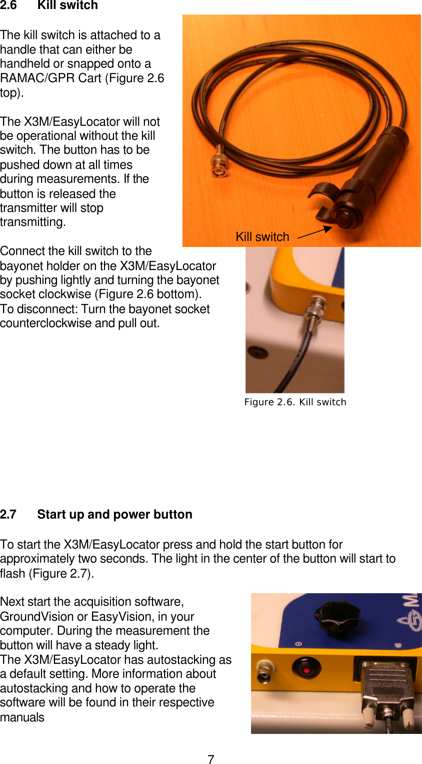  72.6  Kill switch  The kill switch is attached to a handle that can either be handheld or snapped onto a RAMAC/GPR Cart (Figure 2.6 top).  The X3M/EasyLocator will not be operational without the kill switch. The button has to be pushed down at all times during measurements. If the button is released the transmitter will stop transmitting.  Connect the kill switch to the bayonet holder on the X3M/EasyLocator  by pushing lightly and turning the bayonet socket clockwise (Figure 2.6 bottom).  To disconnect: Turn the bayonet socket counterclockwise and pull out.             2.7 Start up and power button  To start the X3M/EasyLocator press and hold the start button for approximately two seconds. The light in the center of the button will start to flash (Figure 2.7).  Next start the acquisition software, GroundVision or EasyVision, in your computer. During the measurement the button will have a steady light.  The X3M/EasyLocator has autostacking as a default setting. More information about autostacking and how to operate the software will be found in their respective manuals Figure 2.7. Power Figure 2.6. Kill switch Kill switch 