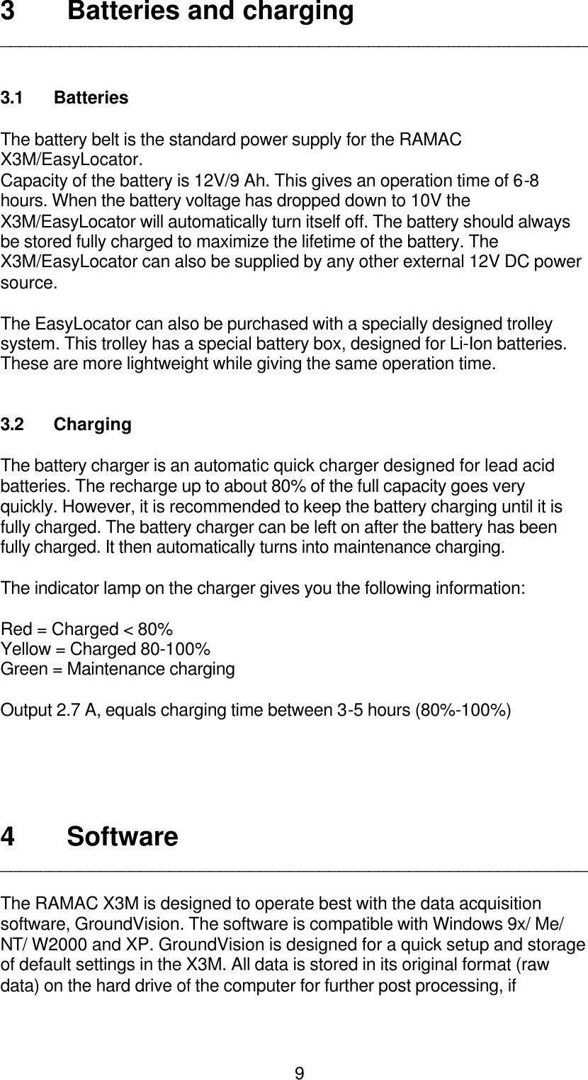  93 Batteries and charging ___________________________________________________________   3.1 Batteries   The battery belt is the standard power supply for the RAMAC X3M/EasyLocator. Capacity of the battery is 12V/9 Ah. This gives an operation time of 6-8 hours. When the battery voltage has dropped down to 10V the X3M/EasyLocator will automatically turn itself off. The battery should always be stored fully charged to maximize the lifetime of the battery. The X3M/EasyLocator can also be supplied by any other external 12V DC power source.  The EasyLocator can also be purchased with a specially designed trolley system. This trolley has a special battery box, designed for Li-Ion batteries. These are more lightweight while giving the same operation time.   3.2 Charging  The battery charger is an automatic quick charger designed for lead acid batteries. The recharge up to about 80% of the full capacity goes very quickly. However, it is recommended to keep the battery charging until it is fully charged. The battery charger can be left on after the battery has been fully charged. It then automatically turns into maintenance charging.  The indicator lamp on the charger gives you the following information:  Red = Charged &lt; 80% Yellow = Charged 80-100% Green = Maintenance charging  Output 2.7 A, equals charging time between 3-5 hours (80%-100%)      4 Software ___________________________________________________________  The RAMAC X3M is designed to operate best with the data acquisition software, GroundVision. The software is compatible with Windows 9x/ Me/ NT/ W2000 and XP. GroundVision is designed for a quick setup and storage of default settings in the X3M. All data is stored in its original format (raw data) on the hard drive of the computer for further post processing, if 