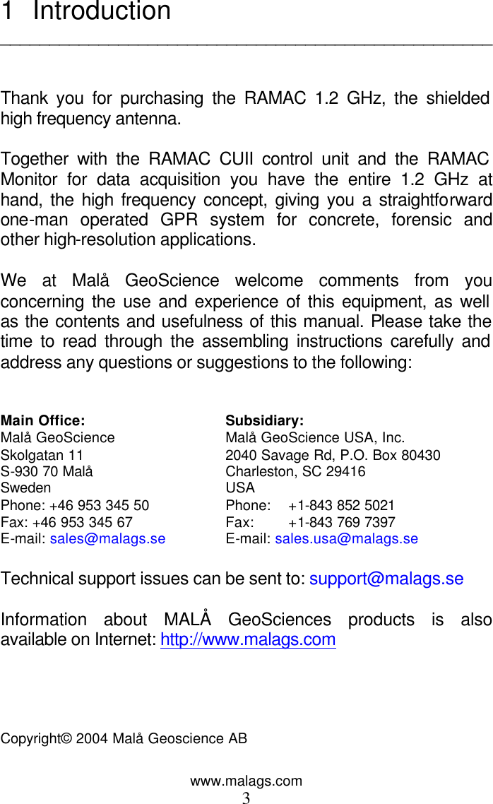 www.malags.com 3 1 Introduction   __________________________________________________   Thank you for purchasing the RAMAC 1.2 GHz, the shielded high frequency antenna.  Together with the RAMAC CUII control unit and the RAMAC Monitor for data acquisition you have the entire 1.2 GHz at hand, the high frequency concept, giving you a straightforward one-man operated GPR system for concrete, forensic and other high-resolution applications.   We at Malå GeoScience welcome comments from you concerning the use and experience of this equipment, as well as the contents and usefulness of this manual. Please take the time to read through the assembling instructions carefully and address any questions or suggestions to the following:   Main Office: Subsidiary: Malå GeoScience Malå GeoScience USA, Inc. Skolgatan 11 2040 Savage Rd, P.O. Box 80430         S-930 70 Malå Charleston, SC 29416                   Sweden USA   Phone: +46 953 345 50 Phone:  +1-843 852 5021                 Fax: +46 953 345 67 Fax: +1-843 769 7397    E-mail: sales@malags.se E-mail: sales.usa@malags.se  Technical support issues can be sent to: support@malags.se  Information about MALÅ GeoSciences products is also available on Internet: http://www.malags.com     Copyright© 2004 Malå Geoscience AB    