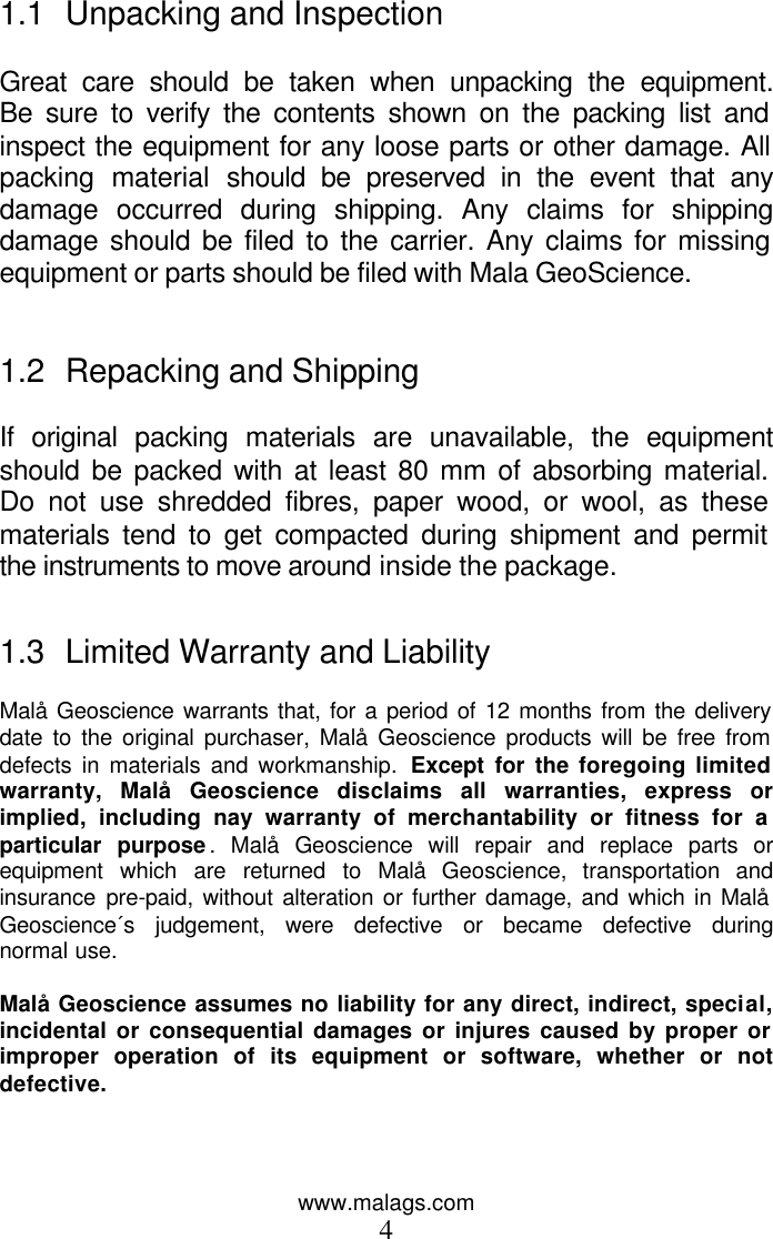 www.malags.com 4  1.1 Unpacking and Inspection  Great care should be taken when unpacking the equipment. Be sure to verify the contents shown on the packing list and inspect the equipment for any loose parts or other damage. All packing material should be preserved in the event that any damage occurred during shipping. Any claims for shipping damage should be filed to the carrier. Any claims for missing equipment or parts should be filed with Mala GeoScience.   1.2 Repacking and Shipping  If original packing materials are unavailable, the equipment should be packed with at least 80 mm of absorbing material. Do not use shredded fibres, paper wood, or wool, as these materials tend to get compacted during shipment and permit the instruments to move around inside the package.   1.3 Limited Warranty and Liability  Malå Geoscience warrants that, for a period of 12 months from the delivery date to the original purchaser, Malå Geoscience products will be free from defects in materials and workmanship. Except for the foregoing limited warranty, Malå Geoscience disclaims all warranties, express or implied, including nay warranty of merchantability or fitness for a particular purpose. Malå Geoscience will repair and replace parts or equipment which are returned to Malå Geoscience, transportation and insurance pre-paid, without alteration or further damage, and which in Malå Geoscience´s judgement, were defective or became defective during normal use.   Malå Geoscience assumes no liability for any direct, indirect, special, incidental or consequential damages or injures caused by proper or improper operation of its equipment or software, whether or not defective.     