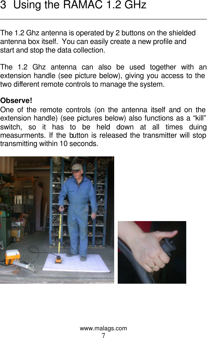 www.malags.com 7 3 Using the RAMAC 1.2 GHz __________________________________________________  The 1.2 Ghz antenna is operated by 2 buttons on the shielded antenna box itself.  You can easily create a new profile and start and stop the data collection.  The 1.2 Ghz antenna can also be used together with an extension handle (see picture below), giving you access to the  two different remote controls to manage the system.  Observe! One of the remote controls (on the antenna itself and on the extension handle) (see pictures below) also functions as a “kill” switch, so it has to be held down at all times duing measurments. If the button is released the transmitter will stop transmitting within 10 seconds.        