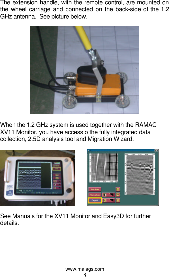 www.malags.com 8 The extension handle, with the remote control, are mounted on the wheel carriage and connected on the back-side of the 1.2 GHz antenna.  See picture below.     When the 1.2 GHz system is used together with the RAMAC XV11 Monitor, you have access o the fully integrated data collection, 2.5D analysis tool and Migration Wizard.              See Manuals for the XV11 Monitor and Easy3D for further details.     