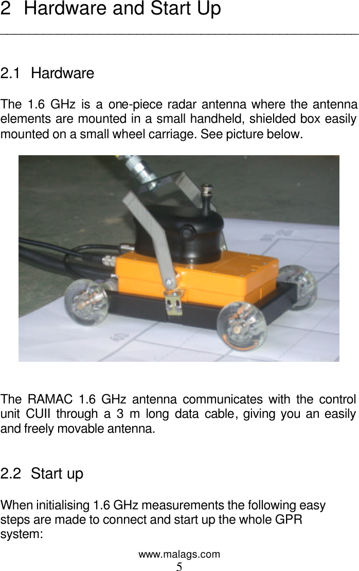 www.malags.com 5  2 Hardware and Start Up __________________________________________________   2.1 Hardware  The 1.6 GHz is a one-piece radar antenna where the antenna elements are mounted in a small handheld, shielded box easily mounted on a small wheel carriage. See picture below.     The RAMAC 1.6 GHz antenna communicates with the control unit CUII through a 3 m long data cable, giving you an easily and freely movable antenna.    2.2 Start up   When initialising 1.6 GHz measurements the following easy steps are made to connect and start up the whole GPR system: 