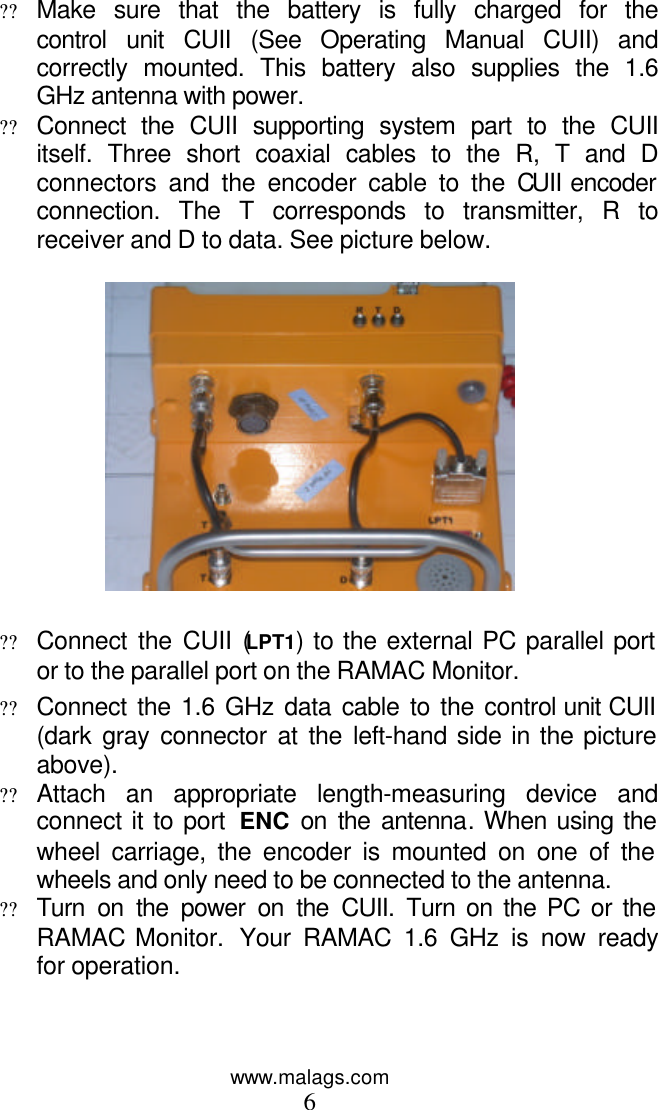www.malags.com 6  ?? Make sure that the battery is fully charged for the control unit CUII (See Operating Manual CUII) and correctly mounted. This battery also supplies the 1.6 GHz antenna with power.  ?? Connect the CUII supporting system part to the CUII itself. Three short coaxial cables to the R, T and D connectors and the encoder cable to the CUII encoder connection. The T corresponds to transmitter, R to receiver and D to data. See picture below.    ?? Connect the CUII (LPT1) to the external PC parallel port or to the parallel port on the RAMAC Monitor. ?? Connect the 1.6 GHz data cable to the control unit CUII (dark gray connector at the left-hand side in the picture above).  ?? Attach an appropriate length-measuring device and connect it to port  ENC  on the antenna. When using the wheel carriage, the encoder is mounted on one of the wheels and only need to be connected to the antenna.  ?? Turn on the power on the CUII. Turn on the PC or the RAMAC Monitor.  Your RAMAC 1.6 GHz is now ready for operation.  
