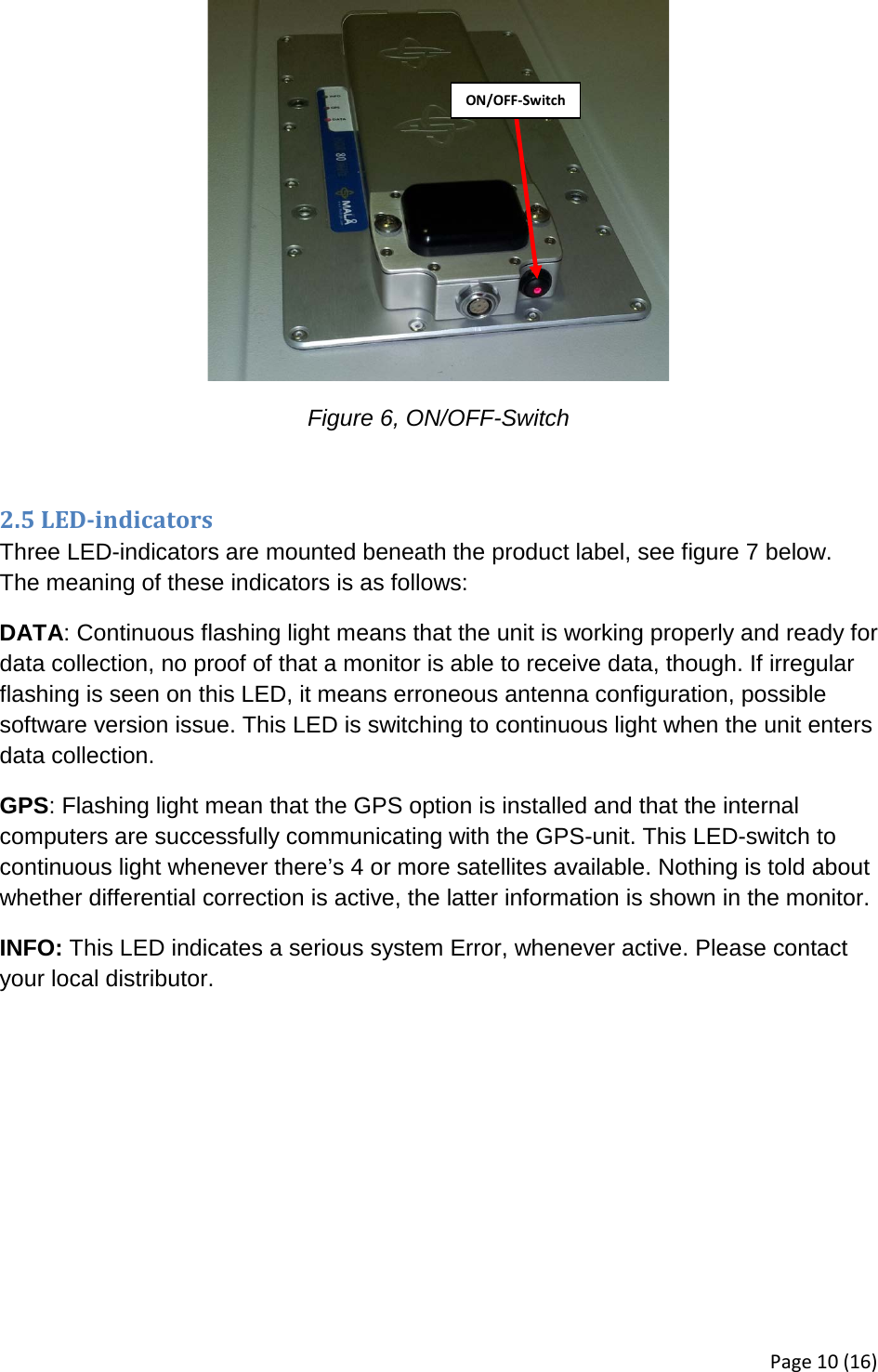   Figure 6, ON/OFF-Switch  2.5 LED-indicators Three LED-indicators are mounted beneath the product label, see figure 7 below. The meaning of these indicators is as follows: DATA: Continuous flashing light means that the unit is working properly and ready for data collection, no proof of that a monitor is able to receive data, though. If irregular flashing is seen on this LED, it means erroneous antenna configuration, possible software version issue. This LED is switching to continuous light when the unit enters data collection. GPS: Flashing light mean that the GPS option is installed and that the internal computers are successfully communicating with the GPS-unit. This LED-switch to continuous light whenever there’s 4 or more satellites available. Nothing is told about whether differential correction is active, the latter information is shown in the monitor. INFO: This LED indicates a serious system Error, whenever active. Please contact your local distributor. ON/OFF-Switch Page 10 (16) 