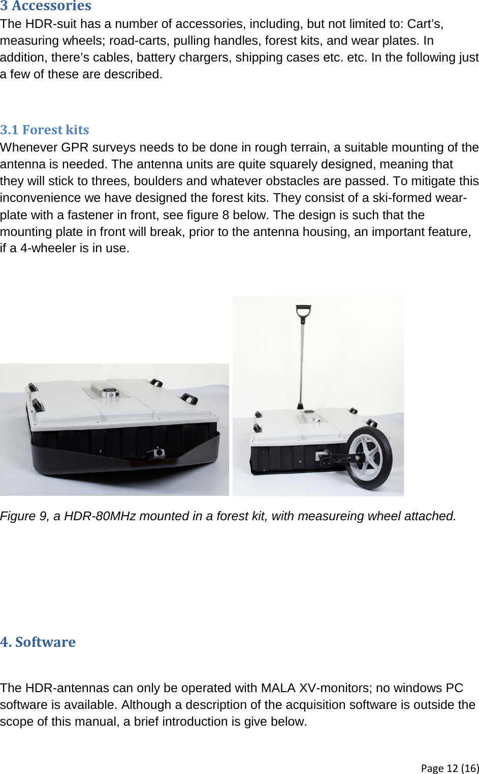 3 Accessories The HDR-suit has a number of accessories, including, but not limited to: Cart’s, measuring wheels; road-carts, pulling handles, forest kits, and wear plates. In addition, there’s cables, battery chargers, shipping cases etc. etc. In the following just a few of these are described.  3.1 Forest kits Whenever GPR surveys needs to be done in rough terrain, a suitable mounting of the antenna is needed. The antenna units are quite squarely designed, meaning that they will stick to threes, boulders and whatever obstacles are passed. To mitigate this inconvenience we have designed the forest kits. They consist of a ski-formed wear-plate with a fastener in front, see figure 8 below. The design is such that the mounting plate in front will break, prior to the antenna housing, an important feature, if a 4-wheeler is in use.     Figure 9, a HDR-80MHz mounted in a forest kit, with measureing wheel attached.    4. Software  The HDR-antennas can only be operated with MALA XV-monitors; no windows PC software is available. Although a description of the acquisition software is outside the scope of this manual, a brief introduction is give below. Page 12 (16) 