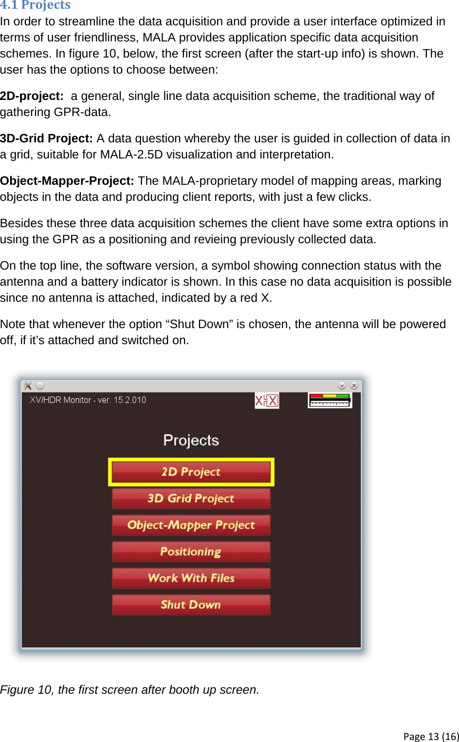 4.1 Projects In order to streamline the data acquisition and provide a user interface optimized in terms of user friendliness, MALA provides application specific data acquisition schemes. In figure 10, below, the first screen (after the start-up info) is shown. The user has the options to choose between: 2D-project:  a general, single line data acquisition scheme, the traditional way of gathering GPR-data. 3D-Grid Project: A data question whereby the user is guided in collection of data in a grid, suitable for MALA-2.5D visualization and interpretation. Object-Mapper-Project: The MALA-proprietary model of mapping areas, marking objects in the data and producing client reports, with just a few clicks. Besides these three data acquisition schemes the client have some extra options in using the GPR as a positioning and revieing previously collected data. On the top line, the software version, a symbol showing connection status with the antenna and a battery indicator is shown. In this case no data acquisition is possible since no antenna is attached, indicated by a red X. Note that whenever the option “Shut Down” is chosen, the antenna will be powered off, if it’s attached and switched on.  Figure 10, the first screen after booth up screen. Page 13 (16) 