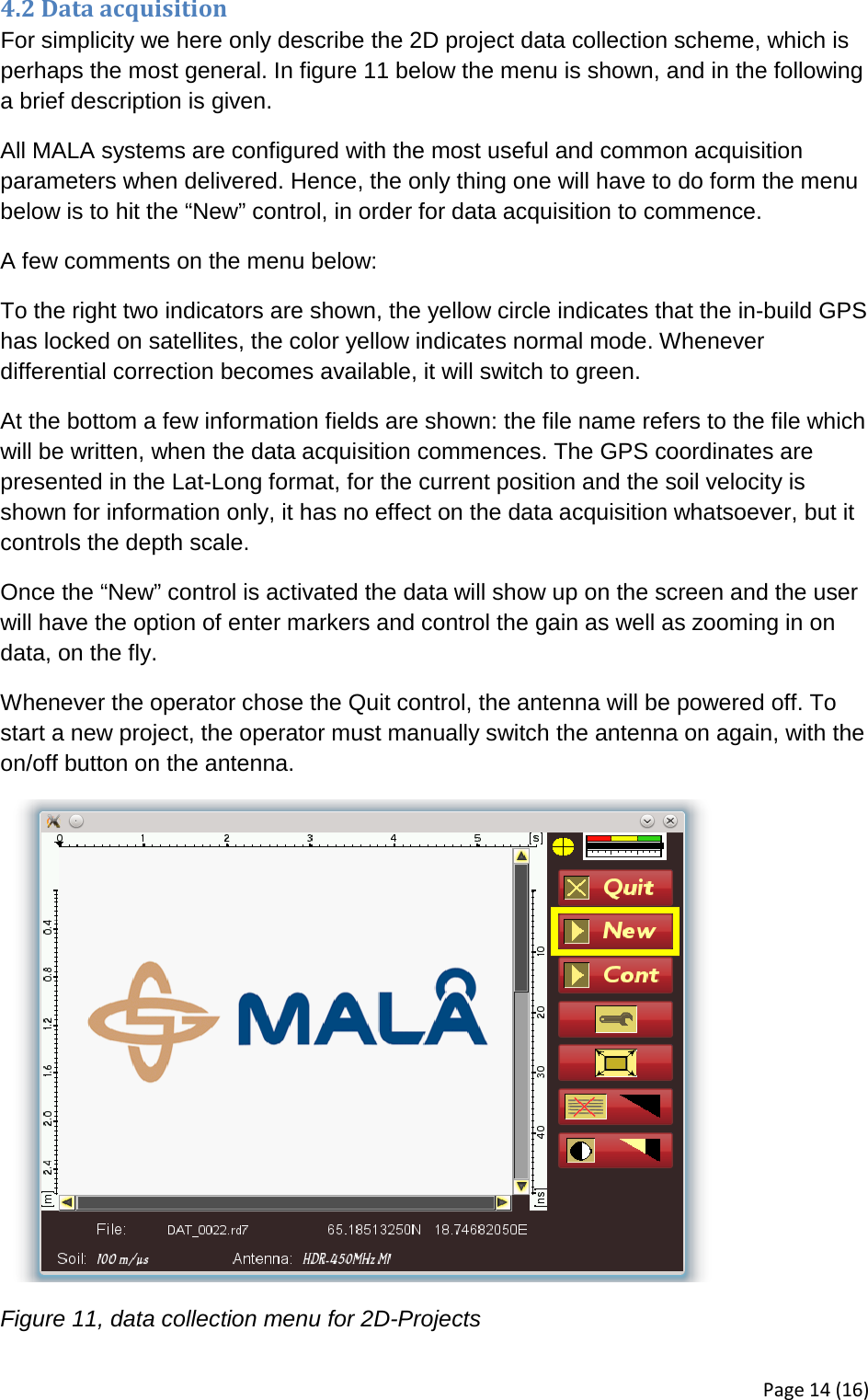 4.2 Data acquisition For simplicity we here only describe the 2D project data collection scheme, which is perhaps the most general. In figure 11 below the menu is shown, and in the following a brief description is given. All MALA systems are configured with the most useful and common acquisition parameters when delivered. Hence, the only thing one will have to do form the menu below is to hit the “New” control, in order for data acquisition to commence. A few comments on the menu below: To the right two indicators are shown, the yellow circle indicates that the in-build GPS has locked on satellites, the color yellow indicates normal mode. Whenever differential correction becomes available, it will switch to green. At the bottom a few information fields are shown: the file name refers to the file which will be written, when the data acquisition commences. The GPS coordinates are presented in the Lat-Long format, for the current position and the soil velocity is shown for information only, it has no effect on the data acquisition whatsoever, but it controls the depth scale. Once the “New” control is activated the data will show up on the screen and the user will have the option of enter markers and control the gain as well as zooming in on data, on the fly. Whenever the operator chose the Quit control, the antenna will be powered off. To start a new project, the operator must manually switch the antenna on again, with the on/off button on the antenna.  Figure 11, data collection menu for 2D-Projects Page 14 (16) 