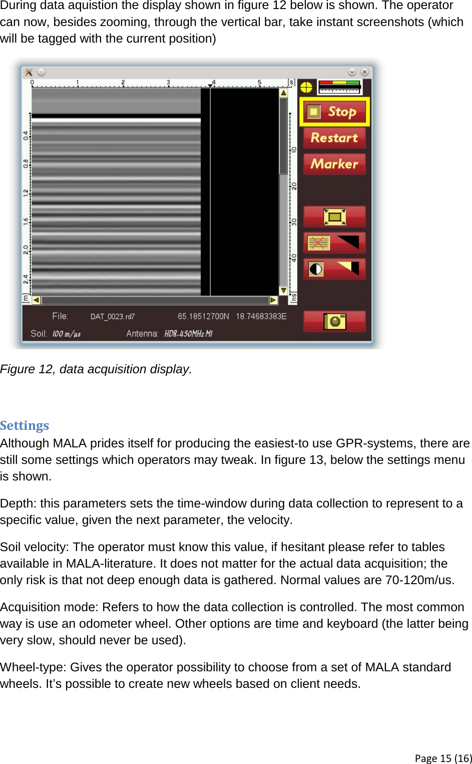 During data aquistion the display shown in figure 12 below is shown. The operator can now, besides zooming, through the vertical bar, take instant screenshots (which will be tagged with the current position)  Figure 12, data acquisition display.  Settings Although MALA prides itself for producing the easiest-to use GPR-systems, there are still some settings which operators may tweak. In figure 13, below the settings menu is shown. Depth: this parameters sets the time-window during data collection to represent to a specific value, given the next parameter, the velocity.  Soil velocity: The operator must know this value, if hesitant please refer to tables available in MALA-literature. It does not matter for the actual data acquisition; the only risk is that not deep enough data is gathered. Normal values are 70-120m/us. Acquisition mode: Refers to how the data collection is controlled. The most common way is use an odometer wheel. Other options are time and keyboard (the latter being very slow, should never be used). Wheel-type: Gives the operator possibility to choose from a set of MALA standard wheels. It’s possible to create new wheels based on client needs. Page 15 (16) 