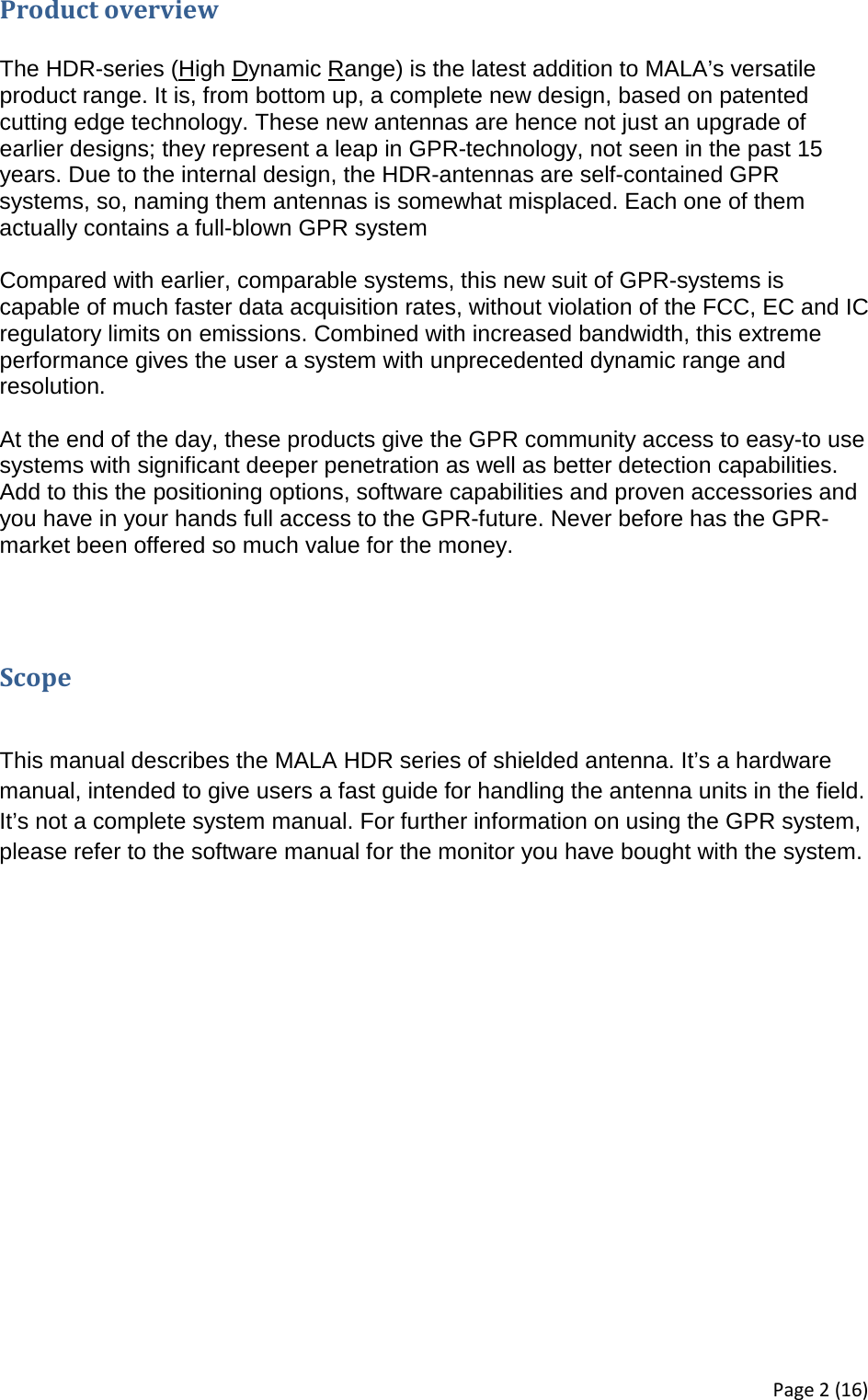 Product overview  The HDR-series (High Dynamic Range) is the latest addition to MALA’s versatile product range. It is, from bottom up, a complete new design, based on patented cutting edge technology. These new antennas are hence not just an upgrade of earlier designs; they represent a leap in GPR-technology, not seen in the past 15 years. Due to the internal design, the HDR-antennas are self-contained GPR systems, so, naming them antennas is somewhat misplaced. Each one of them actually contains a full-blown GPR system  Compared with earlier, comparable systems, this new suit of GPR-systems is capable of much faster data acquisition rates, without violation of the FCC, EC and IC regulatory limits on emissions. Combined with increased bandwidth, this extreme performance gives the user a system with unprecedented dynamic range and resolution.   At the end of the day, these products give the GPR community access to easy-to use systems with significant deeper penetration as well as better detection capabilities. Add to this the positioning options, software capabilities and proven accessories and you have in your hands full access to the GPR-future. Never before has the GPR-market been offered so much value for the money.    Scope  This manual describes the MALA HDR series of shielded antenna. It’s a hardware manual, intended to give users a fast guide for handling the antenna units in the field. It’s not a complete system manual. For further information on using the GPR system, please refer to the software manual for the monitor you have bought with the system.   Page 2 (16) 