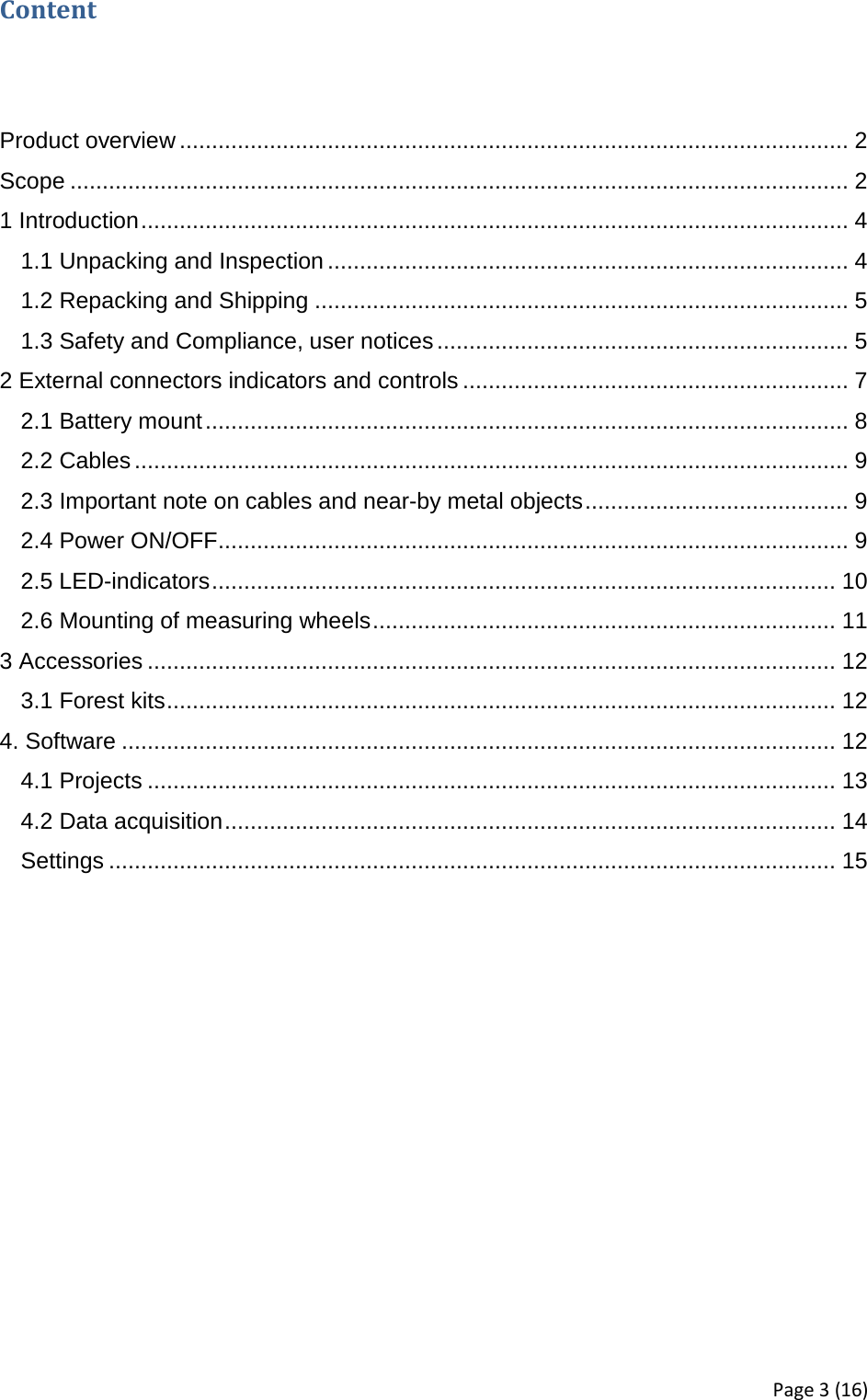 Content   Product overview ........................................................................................................ 2 Scope ......................................................................................................................... 2 1 Introduction .............................................................................................................. 4 1.1 Unpacking and Inspection ................................................................................. 4 1.2 Repacking and Shipping ................................................................................... 5 1.3 Safety and Compliance, user notices ................................................................ 5 2 External connectors indicators and controls ............................................................ 7 2.1 Battery mount .................................................................................................... 8 2.2 Cables ............................................................................................................... 9 2.3 Important note on cables and near-by metal objects ......................................... 9 2.4 Power ON/OFF .................................................................................................. 9 2.5 LED-indicators ................................................................................................. 10 2.6 Mounting of measuring wheels ........................................................................ 11 3 Accessories ........................................................................................................... 12 3.1 Forest kits ........................................................................................................ 12 4. Software ............................................................................................................... 12 4.1 Projects ........................................................................................................... 13 4.2 Data acquisition ............................................................................................... 14 Settings ................................................................................................................. 15     Page 3 (16) 