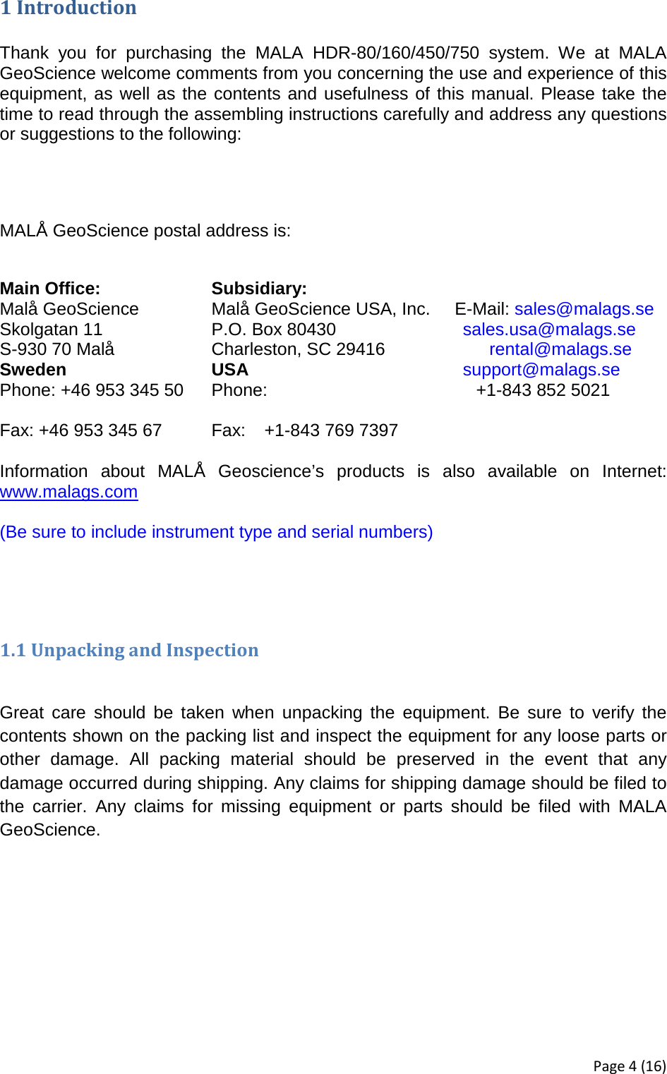 1 Introduction  Thank you for purchasing the MALA HDR-80/160/450/750 system. We at MALA GeoScience welcome comments from you concerning the use and experience of this equipment, as well as the contents and usefulness of this manual. Please take the time to read through the assembling instructions carefully and address any questions or suggestions to the following:   MALÅ GeoScience postal address is:     Main Office: Subsidiary:   Malå GeoScience    Malå GeoScience USA, Inc.     E-Mail: sales@malags.se Skolgatan 11    P.O. Box 80430              sales.usa@malags.se S-930 70 Malå Charleston, SC 29416                      rental@malags.se Sweden USA support@malags.se Phone: +46 953 345 50 Phone:  +1-843 852 5021                    Fax: +46 953 345 67 Fax: +1-843 769 7397     Information about MALÅ Geoscience’s products is also available on Internet: www.malags.com  (Be sure to include instrument type and serial numbers)      1.1 Unpacking and Inspection  Great care should be taken when unpacking the equipment. Be sure to verify the contents shown on the packing list and inspect the equipment for any loose parts or other damage. All packing material should be preserved in the event that any damage occurred during shipping. Any claims for shipping damage should be filed to the carrier. Any claims for missing equipment or parts should be filed with MALA GeoScience.    Page 4 (16) 