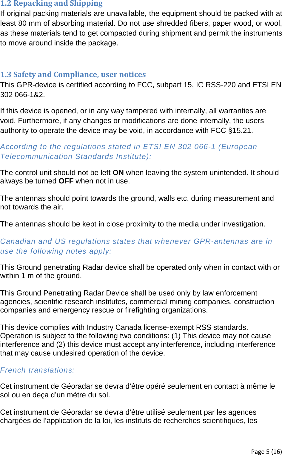 1.2 Repacking and Shipping If original packing materials are unavailable, the equipment should be packed with at least 80 mm of absorbing material. Do not use shredded fibers, paper wood, or wool, as these materials tend to get compacted during shipment and permit the instruments to move around inside the package.   1.3 Safety and Compliance, user notices This GPR-device is certified according to FCC, subpart 15, IC RSS-220 and ETSI EN 302 066-1&amp;2.  If this device is opened, or in any way tampered with internally, all warranties are void. Furthermore, if any changes or modifications are done internally, the users authority to operate the device may be void, in accordance with FCC §15.21. According to the regulations stated in ETSI EN 302 066-1 (European Telecommunication Standards Institute): The control unit should not be left ON when leaving the system unintended. It should always be turned OFF when not in use.  The antennas should point towards the ground, walls etc. during measurement and not towards the air.  The antennas should be kept in close proximity to the media under investigation.  Canadian and US regulations states that whenever GPR-antennas are in use the following notes apply: This Ground penetrating Radar device shall be operated only when in contact with or within 1 m of the ground.  This Ground Penetrating Radar Device shall be used only by law enforcement agencies, scientific research institutes, commercial mining companies, construction companies and emergency rescue or firefighting organizations.  This device complies with Industry Canada license-exempt RSS standards. Operation is subject to the following two conditions: (1) This device may not cause interference and (2) this device must accept any interference, including interference that may cause undesired operation of the device.  French translations: Cet instrument de Géoradar se devra d’être opéré seulement en contact à même le sol ou en deça d’un mètre du sol.  Cet instrument de Géoradar se devra d’être utilisé seulement par les agences chargées de l’application de la loi, les instituts de recherches scientifiques, les Page 5 (16) 