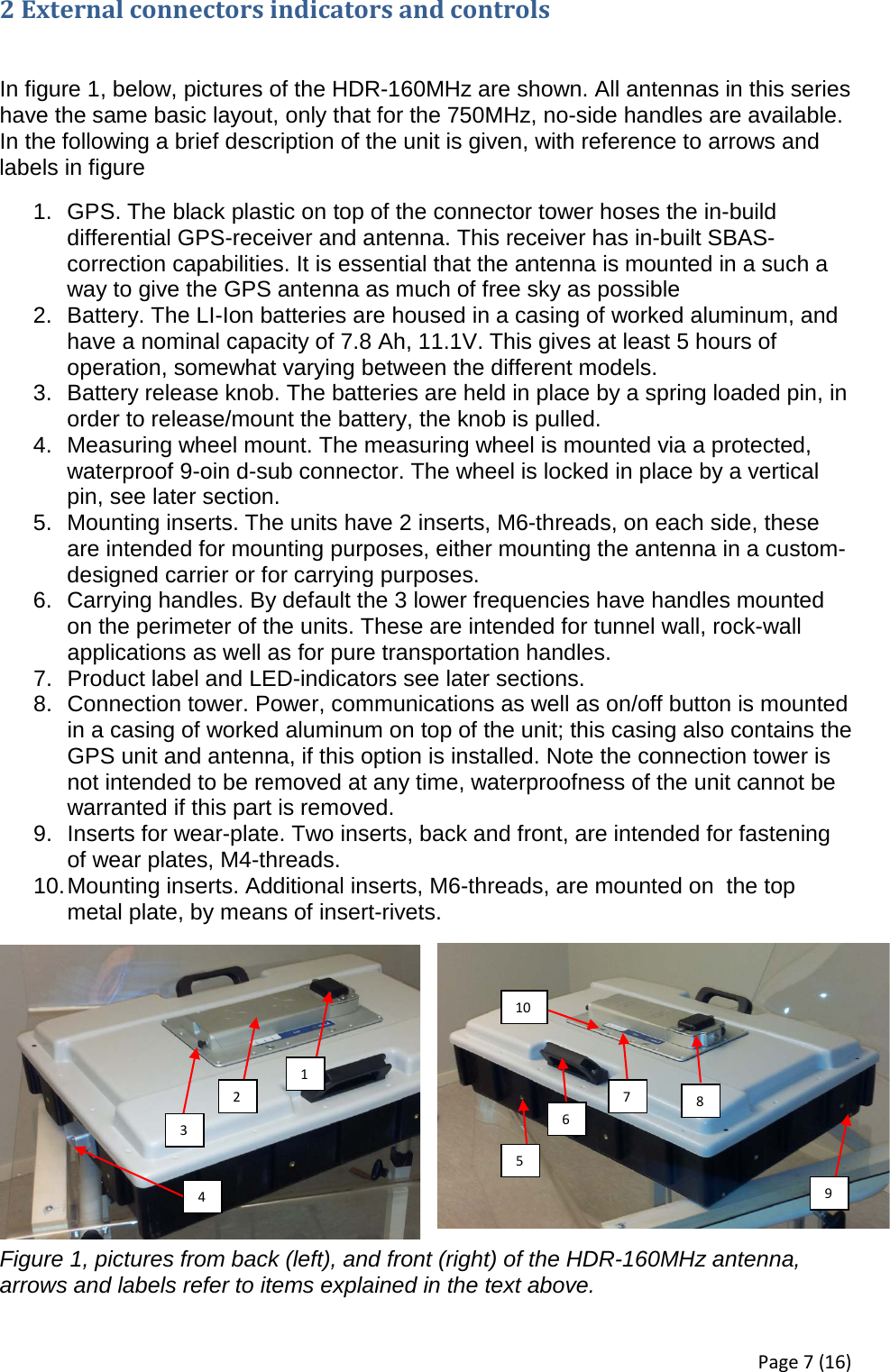 2 External connectors indicators and controls   In figure 1, below, pictures of the HDR-160MHz are shown. All antennas in this series have the same basic layout, only that for the 750MHz, no-side handles are available. In the following a brief description of the unit is given, with reference to arrows and labels in figure  1. GPS. The black plastic on top of the connector tower hoses the in-build differential GPS-receiver and antenna. This receiver has in-built SBAS-correction capabilities. It is essential that the antenna is mounted in a such a way to give the GPS antenna as much of free sky as possible 2. Battery. The LI-Ion batteries are housed in a casing of worked aluminum, and have a nominal capacity of 7.8 Ah, 11.1V. This gives at least 5 hours of operation, somewhat varying between the different models. 3. Battery release knob. The batteries are held in place by a spring loaded pin, in order to release/mount the battery, the knob is pulled. 4. Measuring wheel mount. The measuring wheel is mounted via a protected, waterproof 9-oin d-sub connector. The wheel is locked in place by a vertical pin, see later section. 5. Mounting inserts. The units have 2 inserts, M6-threads, on each side, these are intended for mounting purposes, either mounting the antenna in a custom-designed carrier or for carrying purposes. 6. Carrying handles. By default the 3 lower frequencies have handles mounted on the perimeter of the units. These are intended for tunnel wall, rock-wall applications as well as for pure transportation handles. 7. Product label and LED-indicators see later sections. 8. Connection tower. Power, communications as well as on/off button is mounted in a casing of worked aluminum on top of the unit; this casing also contains the GPS unit and antenna, if this option is installed. Note the connection tower is not intended to be removed at any time, waterproofness of the unit cannot be warranted if this part is removed. 9. Inserts for wear-plate. Two inserts, back and front, are intended for fastening of wear plates, M4-threads. 10. Mounting inserts. Additional inserts, M6-threads, are mounted on  the top metal plate, by means of insert-rivets.  Figure 1, pictures from back (left), and front (right) of the HDR-160MHz antenna, arrows and labels refer to items explained in the text above. 1 2 3 4 5 6 7 8 9 10 Page 7 (16) 