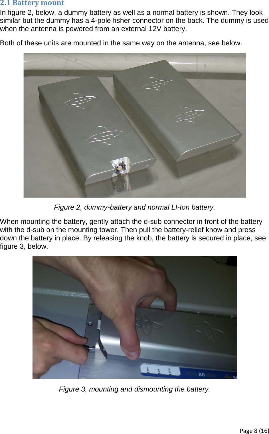 2.1 Battery mount In figure 2, below, a dummy battery as well as a normal battery is shown. They look similar but the dummy has a 4-pole fisher connector on the back. The dummy is used when the antenna is powered from an external 12V battery. Both of these units are mounted in the same way on the antenna, see below.  Figure 2, dummy-battery and normal LI-Ion battery. When mounting the battery, gently attach the d-sub connector in front of the battery with the d-sub on the mounting tower. Then pull the battery-relief know and press down the battery in place. By releasing the knob, the battery is secured in place, see figure 3, below.  Figure 3, mounting and dismounting the battery.   Page 8 (16) 