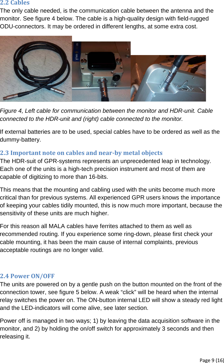 2.2 Cables The only cable needed, is the communication cable between the antenna and the monitor. See figure 4 below. The cable is a high-quality design with field-rugged ODU-connectors. It may be ordered in different lengths, at some extra cost.  Figure 4, Left cable for communication between the monitor and HDR-unit. Cable connected to the HDR-unit and (right) cable connected to the monitor. If external batteries are to be used, special cables have to be ordered as well as the dummy-battery.  2.3 Important note on cables and near-by metal objects The HDR-suit of GPR-systems represents an unprecedented leap in technology. Each one of the units is a high-tech precision instrument and most of them are capable of digitizing to more than 16-bits.  This means that the mounting and cabling used with the units become much more critical than for previous systems. All experienced GPR users knows the importance of keeping your cables tidily mounted, this is now much more important, because the sensitivity of these units are much higher.  For this reason all MALA cables have ferrites attached to them as well as recommended routing. If you experience some ring-down, please first check your cable mounting, it has been the main cause of internal complaints, previous acceptable routings are no longer valid.  2.4 Power ON/OFF The units are powered on by a gentle push on the button mounted on the front of the connection tower, see figure 5 below. A weak “click” will be heard when the internal relay switches the power on. The ON-button internal LED will show a steady red light and the LED-indicators will come alive, see later section.  Power off is managed in two ways; 1) by leaving the data acquisition software in the monitor, and 2) by holding the on/off switch for approximately 3 seconds and then releasing it. Page 9 (16) 