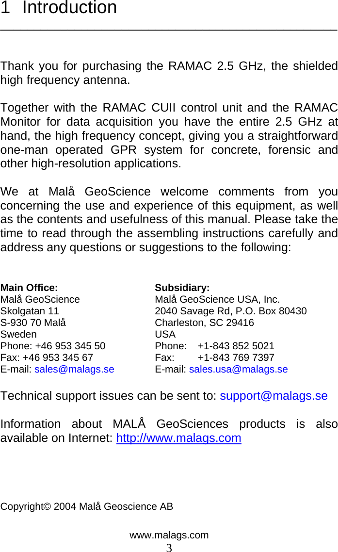 www.malags.com 3 1 Introduction   __________________________________________________   Thank you for purchasing the RAMAC 2.5 GHz, the shielded high frequency antenna.  Together with the RAMAC CUII control unit and the RAMAC Monitor for data acquisition you have the entire 2.5 GHz at hand, the high frequency concept, giving you a straightforward one-man operated GPR system for concrete, forensic and other high-resolution applications.   We at Malå GeoScience welcome comments from you concerning the use and experience of this equipment, as well as the contents and usefulness of this manual. Please take the time to read through the assembling instructions carefully and address any questions or suggestions to the following:   Main Office:  Subsidiary: Malå GeoScience  Malå GeoScience USA, Inc. Skolgatan 11  2040 Savage Rd, P.O. Box 80430         S-930 70 Malå  Charleston, SC 29416                   Sweden USA  Phone: +46 953 345 50  Phone:   +1-843 852 5021                 Fax: +46 953 345 67  Fax:  +1-843 769 7397     E-mail: sales@malags.se E-mail: sales.usa@malags.se Technical support issues can be sent to: support@malags.se  Information about MALÅ GeoSciences products is also available on Internet: http://www.malags.com    Copyright© 2004 Malå Geoscience AB    