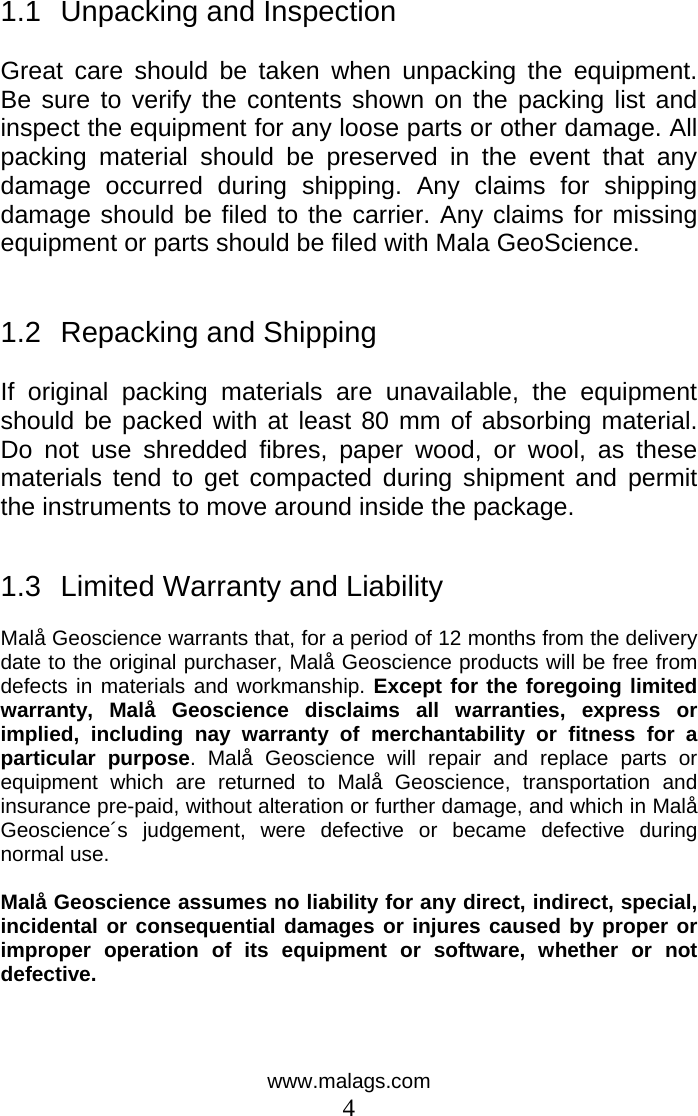 www.malags.com 4  1.1  Unpacking and Inspection  Great care should be taken when unpacking the equipment. Be sure to verify the contents shown on the packing list and inspect the equipment for any loose parts or other damage. All packing material should be preserved in the event that any damage occurred during shipping. Any claims for shipping damage should be filed to the carrier. Any claims for missing equipment or parts should be filed with Mala GeoScience.   1.2  Repacking and Shipping  If original packing materials are unavailable, the equipment should be packed with at least 80 mm of absorbing material. Do not use shredded fibres, paper wood, or wool, as these materials tend to get compacted during shipment and permit the instruments to move around inside the package.   1.3  Limited Warranty and Liability  Malå Geoscience warrants that, for a period of 12 months from the delivery date to the original purchaser, Malå Geoscience products will be free from defects in materials and workmanship. Except for the foregoing limited warranty, Malå Geoscience disclaims all warranties, express or implied, including nay warranty of merchantability or fitness for a particular purpose. Malå Geoscience will repair and replace parts or equipment which are returned to Malå Geoscience, transportation and insurance pre-paid, without alteration or further damage, and which in Malå Geoscience´s judgement, were defective or became defective during normal use.   Malå Geoscience assumes no liability for any direct, indirect, special, incidental or consequential damages or injures caused by proper or improper operation of its equipment or software, whether or not defective.     