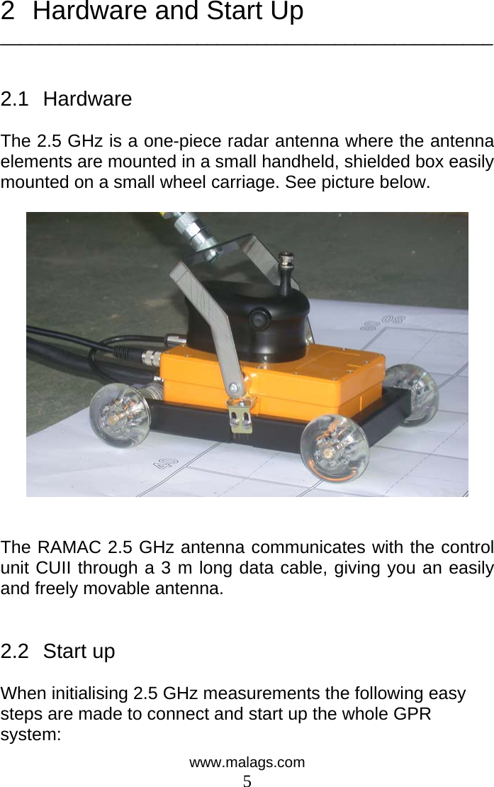  2  Hardware and Start Up __________________________________________________   2.1 Hardware  The 2.5 GHz is a one-piece radar antenna where the antenna elements are mounted in a small handheld, shielded box easily mounted on a small wheel carriage. See picture below.     The RAMAC 2.5 GHz antenna communicates with the control unit CUII through a 3 m long data cable, giving you an easily and freely movable antenna.    2.2  Start up   When initialising 2.5 GHz measurements the following easy steps are made to connect and start up the whole GPR system: www.malags.com 5 