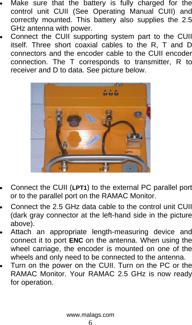  •  Make sure that the battery is fully charged for the control unit CUII (See Operating Manual CUII) and correctly mounted. This battery also supplies the 2.5 GHz antenna with power.  •  Connect the CUII supporting system part to the CUII itself. Three short coaxial cables to the R, T and D connectors and the encoder cable to the CUII encoder connection. The T corresponds to transmitter, R to receiver and D to data. See picture below.    •  Connect the CUII (LPT1) to the external PC parallel port or to the parallel port on the RAMAC Monitor. •  Connect the 2.5 GHz data cable to the control unit CUII (dark gray connector at the left-hand side in the picture above).  •  Attach an appropriate length-measuring device and connect it to port ENC on the antenna. When using the wheel carriage, the encoder is mounted on one of the wheels and only need to be connected to the antenna.  •  Turn on the power on the CUII. Turn on the PC or the RAMAC Monitor. Your RAMAC 2.5 GHz is now ready for operation.  www.malags.com 6 