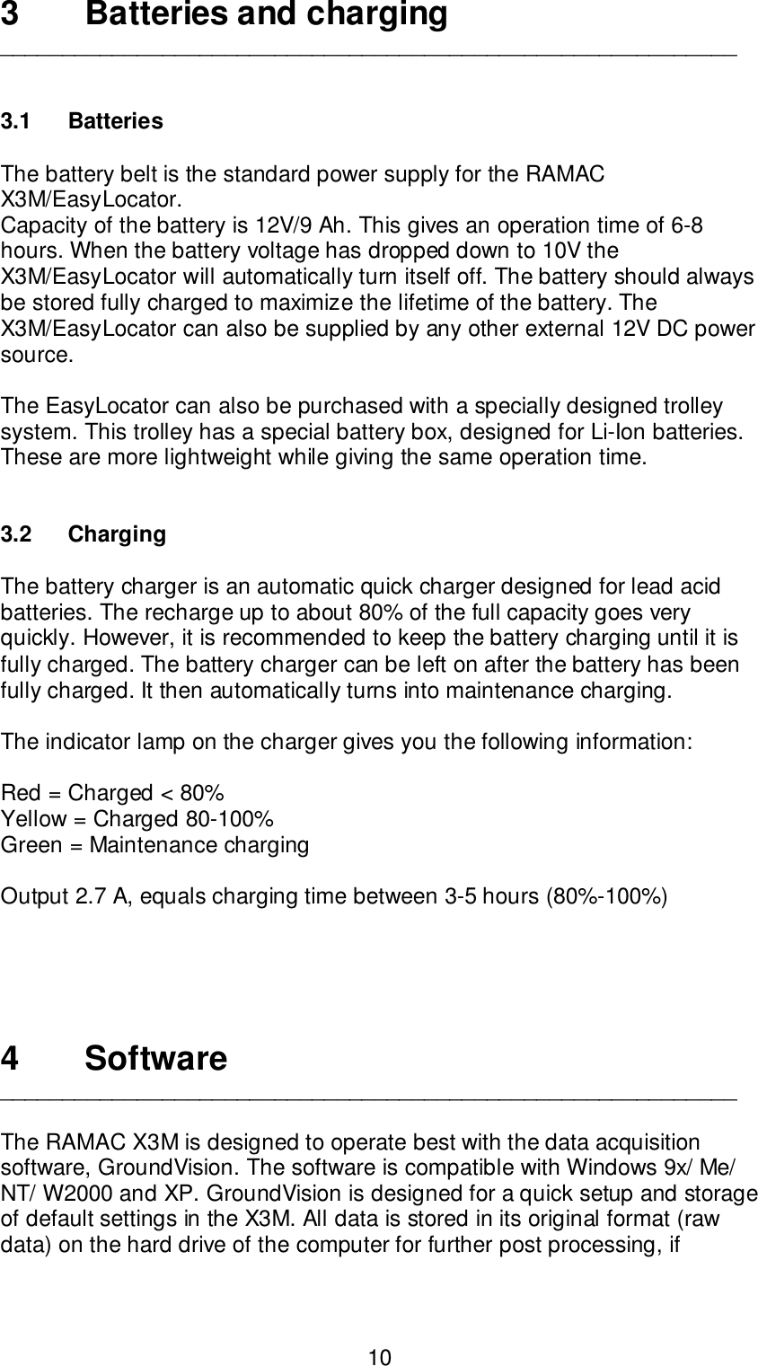 103 Batteries and charging___________________________________________________________3.1 BatteriesThe battery belt is the standard power supply for the RAMACX3M/EasyLocator.Capacity of the battery is 12V/9 Ah. This gives an operation time of 6-8hours. When the battery voltage has dropped down to 10V theX3M/EasyLocator will automatically turn itself off. The battery should alwaysbe stored fully charged to maximize the lifetime of the battery. TheX3M/EasyLocator can also be supplied by any other external 12V DC powersource.The EasyLocator can also be purchased with a specially designed trolleysystem. This trolley has a special battery box, designed for Li-Ion batteries.These are more lightweight while giving the same operation time.3.2 ChargingThe battery charger is an automatic quick charger designed for lead acidbatteries. The recharge up to about 80% of the full capacity goes veryquickly. However, it is recommended to keep the battery charging until it isfully charged. The battery charger can be left on after the battery has beenfully charged. It then automatically turns into maintenance charging.The indicator lamp on the charger gives you the following information:Red = Charged &lt; 80%Yellow = Charged 80-100%Green = Maintenance chargingOutput 2.7 A, equals charging time between 3-5 hours (80%-100%)4Software___________________________________________________________The RAMAC X3M is designed to operate best with the data acquisitionsoftware, GroundVision. The software is compatible with Windows 9x/ Me/NT/ W2000 and XP. GroundVision is designed for a quick setup and storageof default settings in the X3M. All data is stored in its original format (rawdata) on the hard drive of the computer for further post processing, if