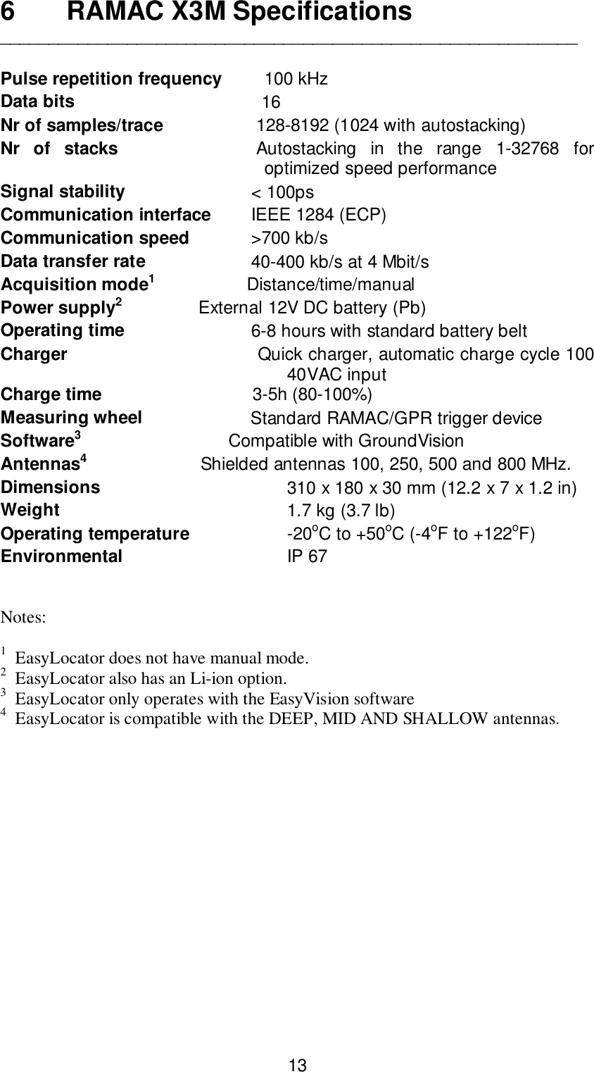 136 RAMAC X3M Specifications___________________________________________________________Pulse repetition frequency    100 kHzData bits           16Nr of samples/trace          128-8192 (1024 with autostacking)Nr of stacks          Autostacking in the range 1-32768 foroptimized speed performanceSignal stability         &lt; 100psCommunication interface        IEEE 1284 (ECP)Communication speed          &gt;700 kb/sData transfer rate         40-400 kb/s at 4 Mbit/sAcquisition mode1       Distance/time/manualPower supply2        External 12V DC battery (Pb)Operating time         6-8 hours with standard battery beltCharger                                   Quick charger, automatic charge cycle 10040VAC inputCharge time                    3-5h (80-100%)Measuring wheel                      Standard RAMAC/GPR trigger deviceSoftware3                              Compatible with GroundVisionAntennas4                       Shielded antennas 100, 250, 500 and 800 MHz.Dimensions 310 x 180 x 30 mm (12.2 x 7 x 1.2 in)Weight 1.7 kg (3.7 lb)Operating temperature -20oC to +50oC (-4oF to +122oF)Environmental IP 67Notes:1  EasyLocator does not have manual mode.2  EasyLocator also has an Li-ion option.3  EasyLocator only operates with the EasyVision software4  EasyLocator is compatible with the DEEP, MID AND SHALLOW antennas.