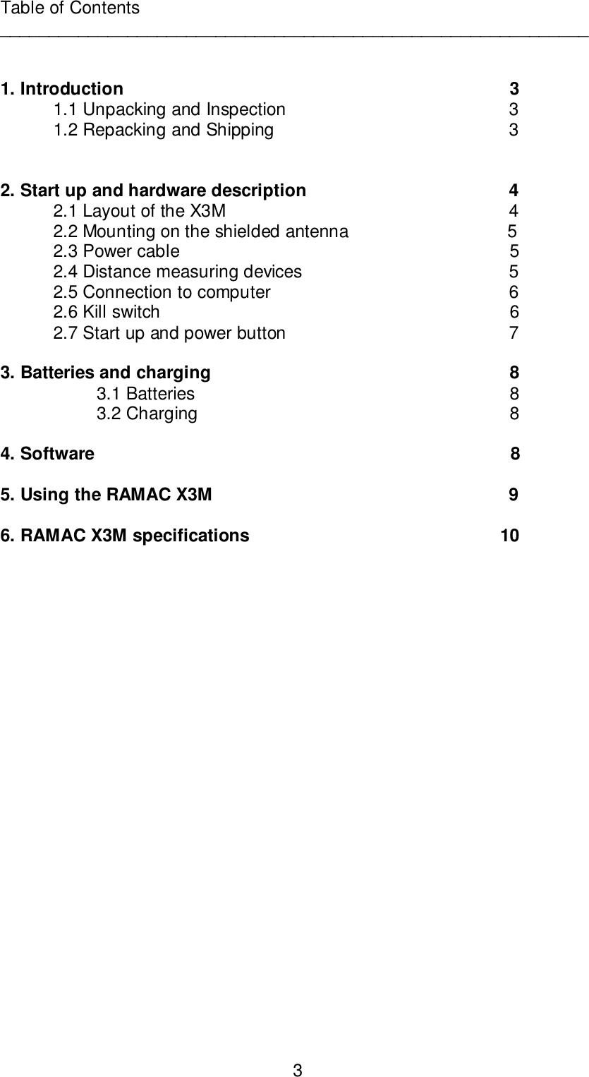 3Table of Contents____________________________________________________________1. Introduction                                        31.1 Unpacking and Inspection                             31.2 Repacking and Shipping                             32. Start up and hardware description                             42.1 Layout of the X3M                             42.2 Mounting on the shielded antenna                   52.3 Power cable                                        52.4 Distance measuring devices                             52.5 Connection to computer                             62.6 Kill switch                                                    62.7 Start up and power button                             73. Batteries and charging                                        83.1 Batteries                                        83.2 Charging                                        84. Software                                                   85. Using the RAMAC X3M                             96. RAMAC X3M specifications                                      10