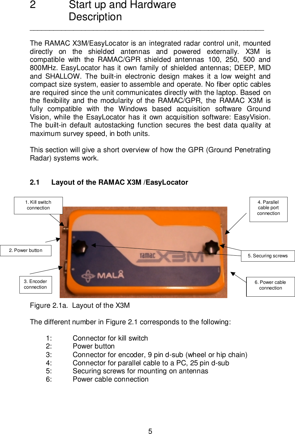 52  Start up and HardwareDescription___________________________________________________________The RAMAC X3M/EasyLocator is an integrated radar control unit, mounteddirectly on the shielded antennas and powered externally. X3M iscompatible with the RAMAC/GPR shielded antennas 100, 250, 500 and800MHz. EasyLocator has it own family of shielded antennas; DEEP, MIDand SHALLOW. The built-in electronic design makes it a low weight andcompact size system, easier to assemble and operate. No fiber optic cablesare required since the unit communicates directly with the laptop. Based onthe flexibility and the modularity of the RAMAC/GPR, the RAMAC X3M isfully compatible with the Windows based acquisition software GroundVision, while the EsayLocator has it own acquisition software: EasyVision.The built-in default autostacking function secures the best data quality atmaximum survey speed, in both units.This section will give a short overview of how the GPR (Ground PenetratingRadar) systems work.2.1 Layout of the RAMAC X3M /EasyLocatorFigure 2.1a.  Layout of the X3MThe different number in Figure 2.1 corresponds to the following:1: Connector for kill switch2: Power button3: Connector for encoder, 9 pin d-sub (wheel or hip chain)4: Connector for parallel cable to a PC, 25 pin d-sub5: Securing screws for mounting on antennas6: Power cable connectionFigure 2.1. Layout of RAMAC X3M5. Securing screws1. Kill switchconnection3. Encoderconnection 6. Power cableconnection4. Parallelcable portconnection2. Power button