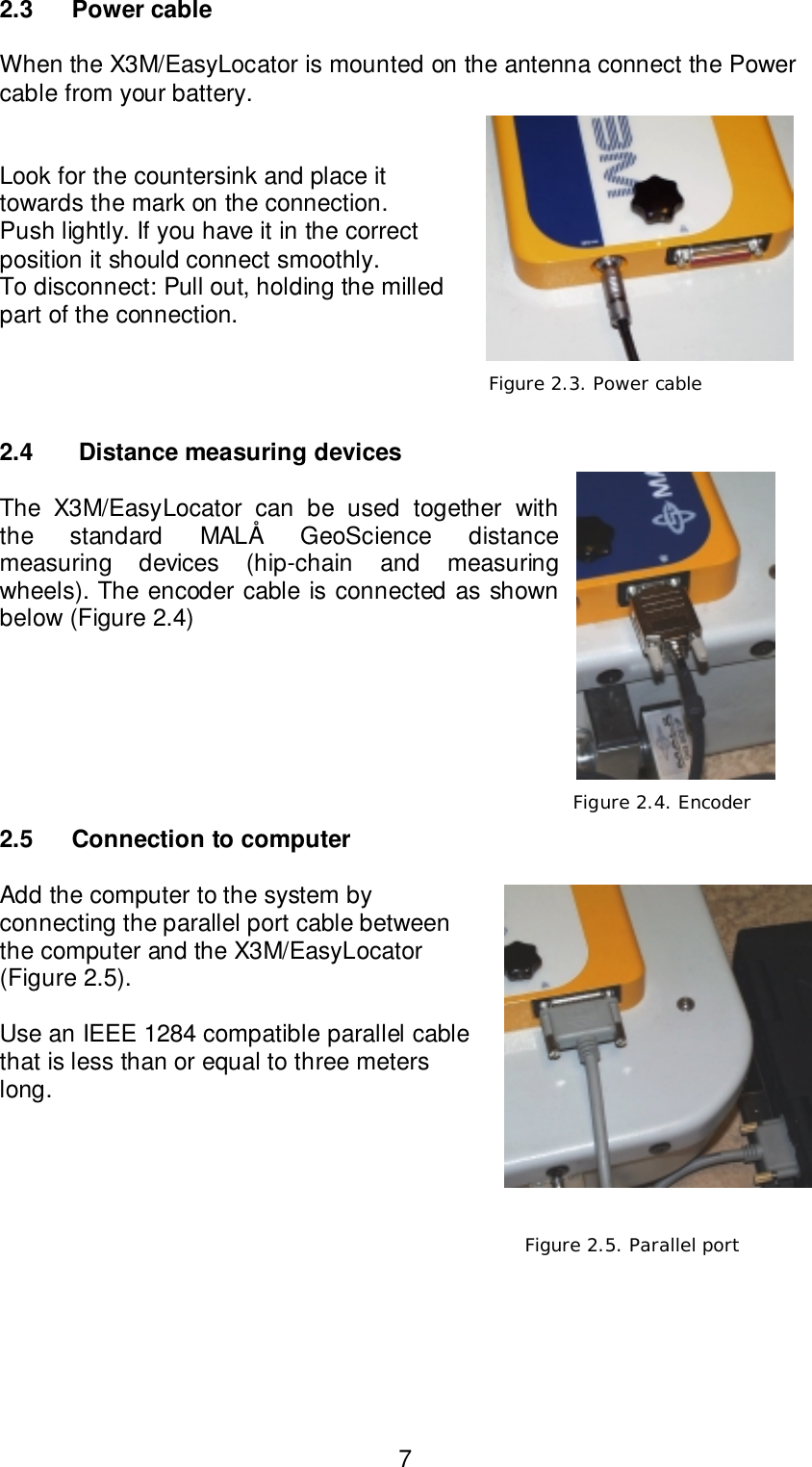 72.3 Power cableWhen the X3M/EasyLocator is mounted on the antenna connect the Powercable from your battery.Look for the countersink and place ittowards the mark on the connection.Push lightly. If you have it in the correctposition it should connect smoothly.To disconnect: Pull out, holding the milledpart of the connection.2.4  Distance measuring devicesThe X3M/EasyLocator can be used together withthe standard MALÅ GeoScience distancemeasuring devices (hip-chain and measuringwheels). The encoder cable is connected as shownbelow (Figure 2.4)2.5 Connection to computerAdd the computer to the system byconnecting the parallel port cable betweenthe computer and the X3M/EasyLocator(Figure 2.5).Use an IEEE 1284 compatible parallel cablethat is less than or equal to three meterslong.   Figure 2.4. Encoder Figure 2.3. Power cable Figure 2.5. Parallel port