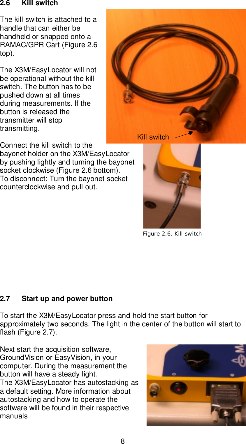 82.6 Kill switchThe kill switch is attached to ahandle that can either behandheld or snapped onto aRAMAC/GPR Cart (Figure 2.6top).The X3M/EasyLocator will notbe operational without the killswitch. The button has to bepushed down at all timesduring measurements. If thebutton is released thetransmitter will stoptransmitting.Connect the kill switch to thebayonet holder on the X3M/EasyLocatorby pushing lightly and turning the bayonetsocket clockwise (Figure 2.6 bottom).To disconnect: Turn the bayonet socketcounterclockwise and pull out.2.7 Start up and power buttonTo start the X3M/EasyLocator press and hold the start button forapproximately two seconds. The light in the center of the button will start toflash (Figure 2.7).Next start the acquisition software,GroundVision or EasyVision, in yourcomputer. During the measurement thebutton will have a steady light.The X3M/EasyLocator has autostacking asa default setting. More information aboutautostacking and how to operate thesoftware will be found in their respectivemanualsFigure 2.7. PowerFigure 2.6. Kill switchKill switch