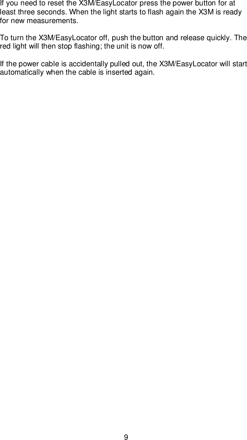 9If you need to reset the X3M/EasyLocator press the power button for atleast three seconds. When the light starts to flash again the X3M is readyfor new measurements.To turn the X3M/EasyLocator off, push the button and release quickly. Thered light will then stop flashing; the unit is now off.If the power cable is accidentally pulled out, the X3M/EasyLocator will startautomatically when the cable is inserted again.