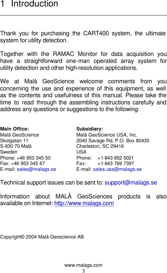 www.malags.com 3 1 Introduction   __________________________________________________   Thank you for purchasing the CART400 system, the ultimate system for utility detection.  Together with the RAMAC Monitor for data acquisition you have a straightforward one-man operated array system for utility detection and other high-resolution applications.   We at Malå GeoScience welcome comments from you concerning the use and experience of this equipment, as well as the contents and usefulness of this manual. Please take the time to read through the assembling instructions carefully and address any questions or suggestions to the following:   Main Office: Subsidiary: Malå GeoScience Malå GeoScience USA, Inc. Skolgatan 11 2040 Savage Rd, P.O. Box 80430         S-930 70 Malå Charleston, SC 29416                   Sweden USA   Phone: +46 953 345 50 Phone:  +1-843 852 5021                 Fax: +46 953 345 67 Fax: +1-843 769 7397    E-mail: sales@malags.se E-mail: sales.usa@malags.se  Technical support issues can be sent to: support@malags.se  Information about MALÅ GeoSciences products is also available on Internet: http://www.malags.com     Copyright© 2004 Malå Geoscience AB     