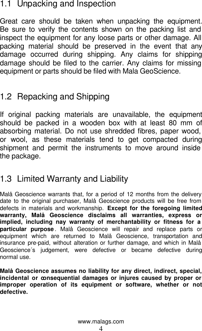 www.malags.com 4 1.1 Unpacking and Inspection  Great care should be taken when unpacking the equipment. Be sure to verify the contents shown on the packing list and inspect the equipment for any loose parts or other damage. All packing material should be preserved in the event that any damage occurred during shipping. Any claims for shipping damage should be filed to the carrier. Any claims for missing equipment or parts should be filed with Mala GeoScience.   1.2 Repacking and Shipping  If original packing materials are unavailable, the equipment should be packed in a wooden box with at least 80 mm of absorbing material. Do not use shredded fibres, paper wood, or wool, as these materials tend to get compacted during shipment and permit the instruments to move around inside the package.   1.3 Limited Warranty and Liability  Malå Geoscience warrants that, for a period of 12 months from the delivery date to the original purchaser, Malå Geoscience products will be free from defects in materials and workmanship. Except for the foregoing limited warranty, Malå Geoscience disclaims all warranties, express or implied, including nay warranty of merchantability or fitness for a particular purpose. Malå Geoscience will repair and replace parts or equipment which are returned to Malå Geoscience, transportation and insurance pre-paid, without alteration or further damage, and which in Malå Geoscience´s judgement, were defective or became defective during normal use.   Malå Geoscience assumes no liability for any direct, indirect, special, incidental or consequential damages or injures caused by proper or improper operation of its equipment or software, whether or not defective.     