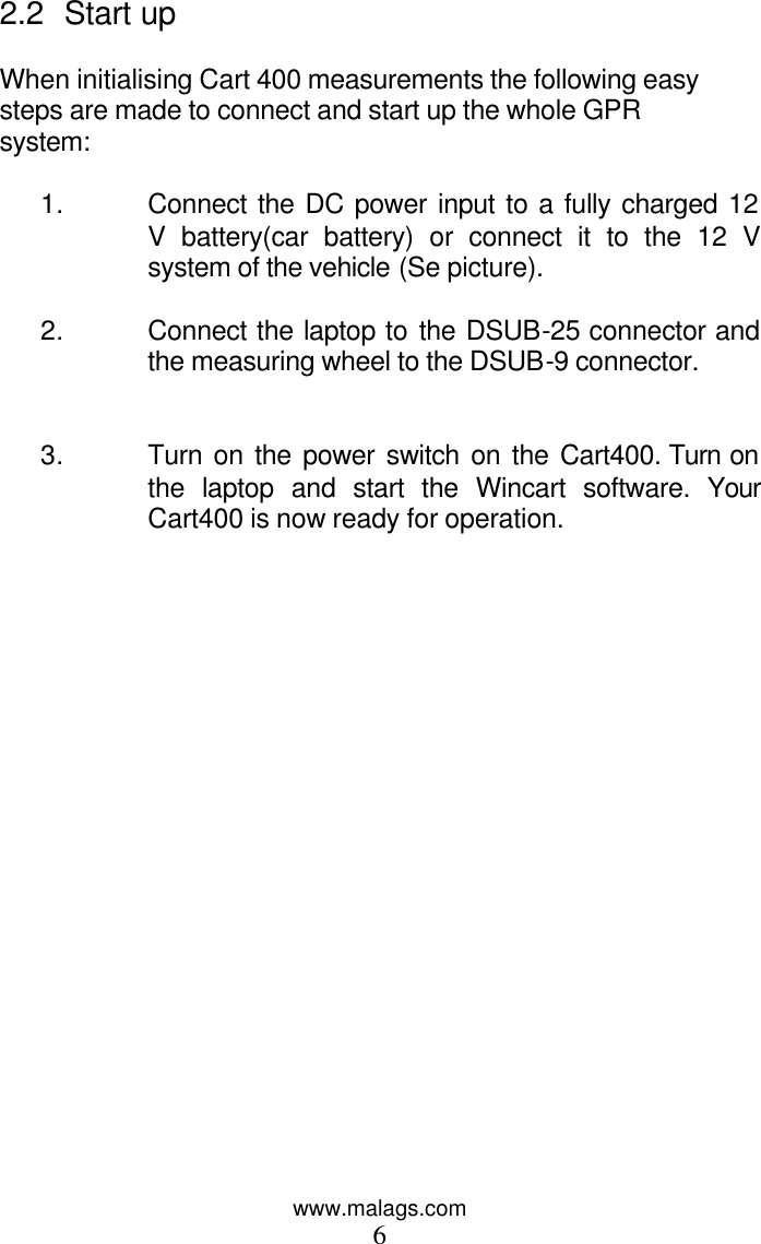 www.malags.com 6 2.2 Start up   When initialising Cart 400 measurements the following easy steps are made to connect and start up the whole GPR system:  1. Connect the DC power input to a fully charged 12 V battery(car battery) or connect it to the 12 V system of the vehicle (Se picture).  2. Connect the laptop to the DSUB-25 connector and the measuring wheel to the DSUB-9 connector.   3. Turn on the power switch on the Cart400. Turn on the laptop and start the Wincart software. Your Cart400 is now ready for operation.       