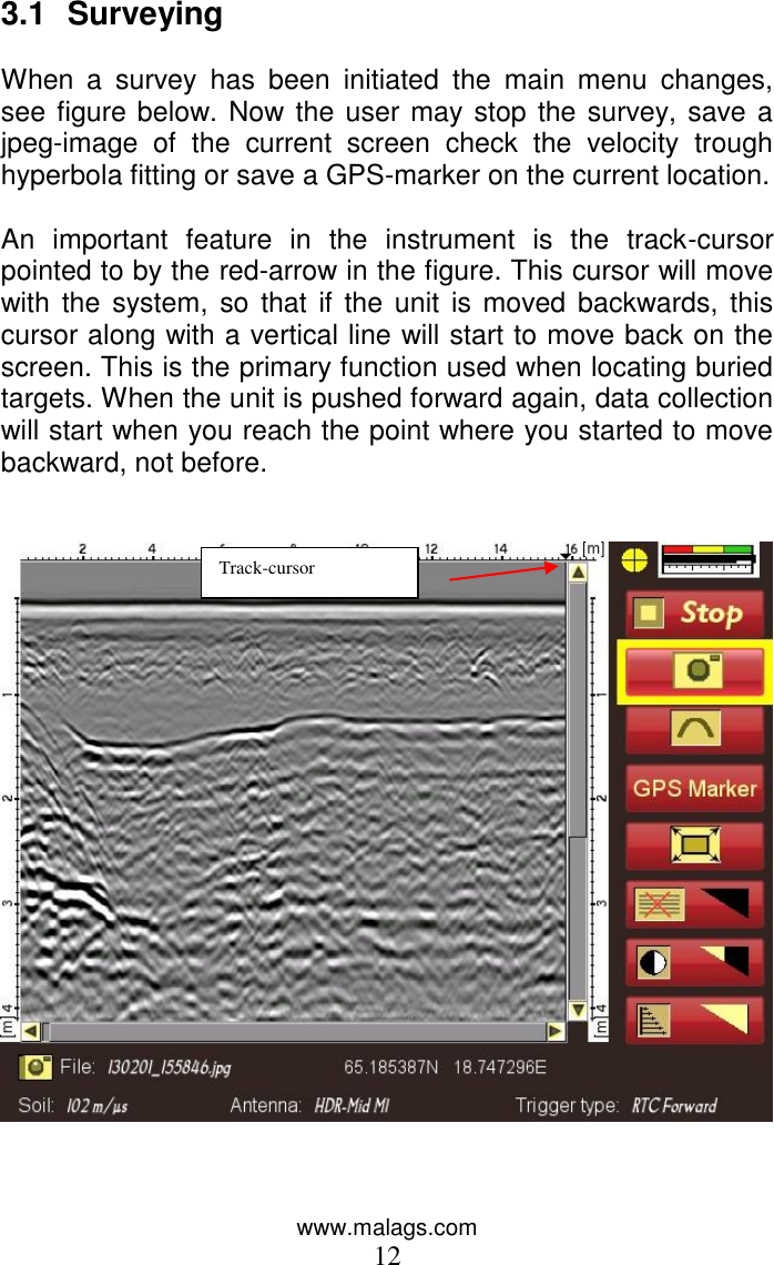 www.malags.com 12 3.1  Surveying   When  a  survey  has  been  initiated  the  main  menu  changes, see figure below. Now the user may stop the survey, save a jpeg-image  of  the  current  screen  check  the  velocity  trough hyperbola fitting or save a GPS-marker on the current location.  An  important  feature  in  the  instrument  is  the  track-cursor pointed to by the red-arrow in the figure. This cursor will move with the  system,  so that  if  the unit  is  moved  backwards, this cursor along with a vertical line will start to move back on the screen. This is the primary function used when locating buried targets. When the unit is pushed forward again, data collection will start when you reach the point where you started to move backward, not before.      Track-cursor 