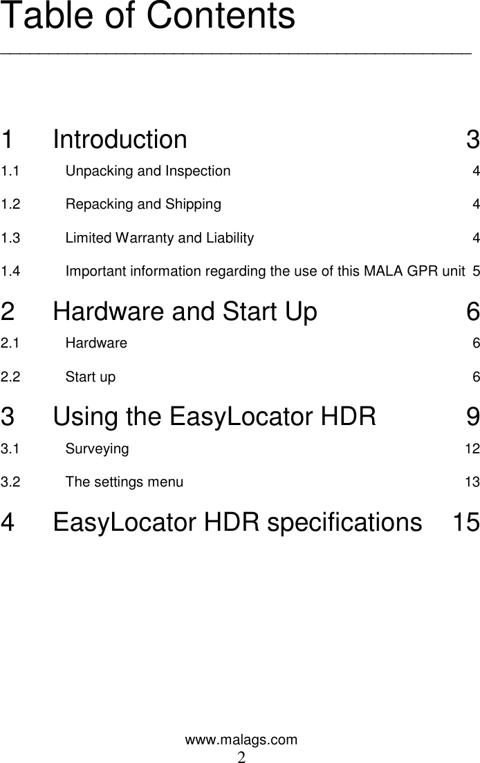 www.malags.com 2  Table of Contents _________________________________________________    1 Introduction  3 1.1 Unpacking and Inspection  4 1.2 Repacking and Shipping  4 1.3 Limited Warranty and Liability  4 1.4 Important information regarding the use of this MALA GPR unit  5 2 Hardware and Start Up  6 2.1 Hardware  6 2.2 Start up  6 3 Using the EasyLocator HDR  9 3.1 Surveying  12 3.2 The settings menu  13 4 EasyLocator HDR specifications  15  