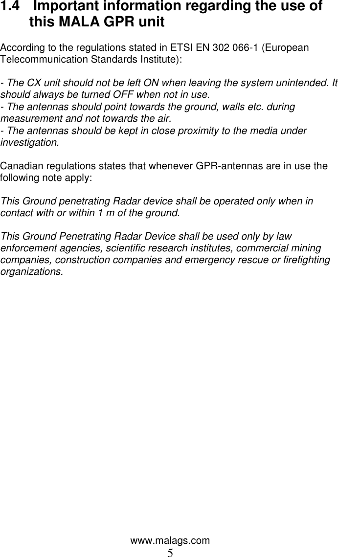 www.malags.com 5 1.4   Important information regarding the use of this MALA GPR unit   According to the regulations stated in ETSI EN 302 066-1 (European Telecommunication Standards Institute):   - The CX unit should not be left ON when leaving the system unintended. It should always be turned OFF when not in use.  - The antennas should point towards the ground, walls etc. during measurement and not towards the air.  - The antennas should be kept in close proximity to the media under investigation.   Canadian regulations states that whenever GPR-antennas are in use the following note apply:   This Ground penetrating Radar device shall be operated only when in contact with or within 1 m of the ground.   This Ground Penetrating Radar Device shall be used only by law enforcement agencies, scientific research institutes, commercial mining companies, construction companies and emergency rescue or firefighting organizations.    