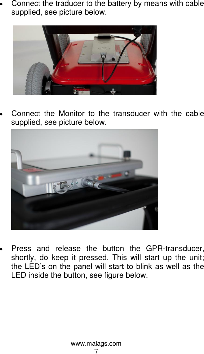 www.malags.com 7  Connect the traducer to the battery by means with cable supplied, see picture below.      Connect  the  Monitor  to  the  transducer  with  the  cable supplied, see picture below.    Press  and  release  the  button  the  GPR-transducer, shortly,  do keep  it  pressed. This  will  start  up  the unit; the LED’s on the panel will start to blink as well as the LED inside the button, see figure below.  